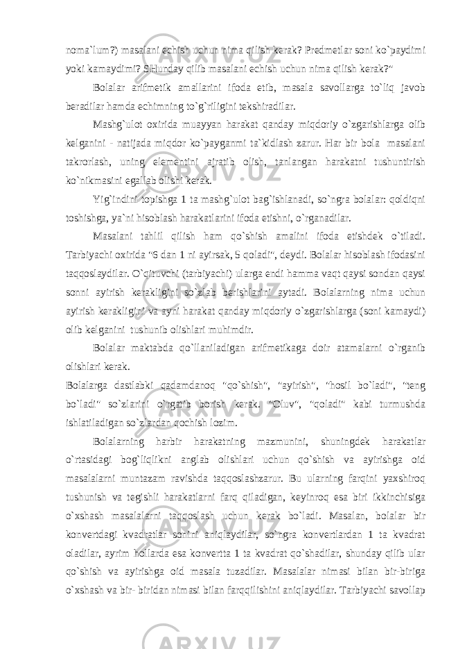 noma`lum?) masalani echish uchun nima qilish kerak? Predmetlar soni ko`paydimi yoki kamaydimi? SHunday qilib masalani echish uchun nima qilish kerak?&#34; Bolalar arifmetik amallarini ifoda etib, masala savollarga to`liq javob beradilar hamda echimning to`g`riligini tekshiradilar. Mashg`ulot oxirida muayyan harakat qanday miqdoriy o`zgarishlarga olib kelganini - natijada miqdor ko`payganmi ta`kidlash zarur. Har bir bola masalani takrorlash, uning elementini ajratib olish, tanlangan harakatni tushuntirish ko`nikmasini egallab olishi kerak. Yig`indini topishga 1 ta mashg`ulot bag`ishlanadi, so`ngra bolalar: qoldiqni toshishga, ya`ni hisoblash harakatlarini ifoda etishni, o`rganadilar. Masalani tahlil qilish ham qo`shish amalini ifoda etishdek o`tiladi. Tarbiyachi oxirida &#34;6 dan 1 ni ayirsak, 5 qoladi&#34;, deydi. Bolalar hisoblash ifodasini taqqoslaydilar. O`qituvchi (tarbiyachi) ularga endi hamma vaqt qaysi sondan qaysi sonni ayirish kerakligini so`zlab berishlarini aytadi. Bolalarning nima uchun ayirish kerakligini va ayni harakat qanday miqdoriy o`zgarishlarga (soni kamaydi) olib kelganini tushunib olishlari muhimdir. Bolalar maktabda qo`llaniladigan arifmetikaga doir atamalarni o`rganib olishlari kerak. Bolalarga dastlabki qadamdanoq &#34;qo`shish&#34;, &#34;ayirish&#34;, &#34;hosil bo`ladi&#34;, &#34;teng bo`ladi&#34; so`zlarini o`rgatib borish kerak. &#34;Oluv&#34;, &#34;qoladi&#34; kabi turmushda ishlatiladigan so`zlardan qochish lozim. Bolalarning harbir harakatning mazmunini, shuningdek harakatlar o`rtasidagi bog`liqlikni anglab olishlari uchun qo`shish va ayirishga oid masalalarni muntazam ravishda taqqoslashzarur. Bu ularning farqini yaxshiroq tushunish va tegishli harakatlarni farq qiladigan, keyinroq esa biri ikkinchisiga o`xshash masalalarni taqqoslash uchun kerak bo`ladi. Masalan, bolalar bir konvertdagi kvadratlar sonini aniqlaydilar, so`ngra konvertlardan 1 ta kvadrat oladilar, ayrim hollarda esa konvertta 1 ta kvadrat qo`shadilar, shunday qilib ular qo`shish va ayirishga oid masala tuzadilar. Masalalar nimasi bilan bir-biriga o`xshash va bir- biridan nimasi bilan farqqilishini aniqlaydilar. Tarbiyachi savollaр 