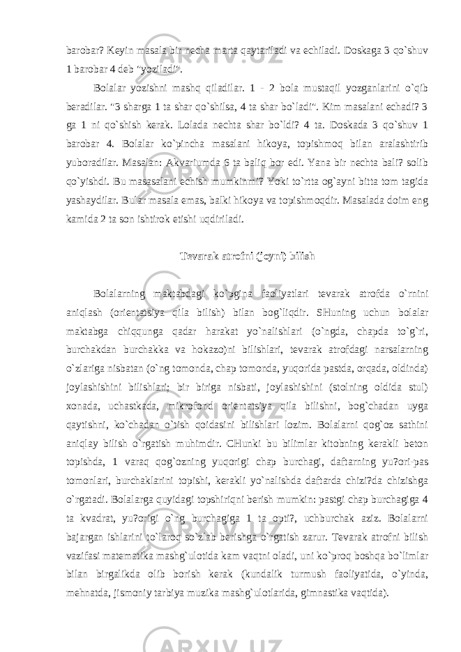 barobar? Keyin masala bir necha marta qaytariladi va echiladi. Doskaga 3 qo`shuv 1 barobar 4 deb &#34;yoziladi&#34;. Bolalar yozishni mashq qiladilar. 1 - 2 bola mustaqil yozganlarini o`qib beradilar. &#34;3 sharga 1 ta shar qo`shilsa, 4 ta shar bo`ladi&#34;. Kim masalani echadi? 3 ga 1 ni qo`shish kerak. Lolada nechta shar bo`ldi? 4 ta. Doskada 3 qo`shuv 1 barobar 4. Bolalar ko`pincha masalani hikoya, topishmoq bilan aralashtirib yuboradilar. Masalan: Akvariumda 6 ta baliq bor edi. Yana bir nechta bali? solib qo`yishdi. Bu masasalani echish mumkinmi? Yoki to`rtta og`ayni bitta tom tagida yashaydilar. Bular masala emas, balki hikoya va topishmoqdir. Masalada doim eng kamida 2 ta son ishtirok etishi uqdiriladi. Tevarak atrofni (joyni) bilish Bolalarning maktabdagi ko`pgina faoliyatlari tevarak atrofda o`rnini aniqlash (orientatsiya qila bilish) bilan bog`liqdir. SHuning uchun bolalar maktabga chiqqunga qadar harakat yo`nalishlari (o`ngdа, chapda to`g`ri, burchakdan burchakka va hokazo)ni bilishlari, tevarak atrofdagi narsalarning o`zlariga nisbatan (o`ng tomonda, chap tomonda, yuqorida pastda, orqada, oldinda) joylashishini bilishlari; bir biriga nisbati, joylashishini (stolning oldida stul) xonada, uchastkada, mikrofond orientatsiya qilа bilishni, bog`chadan uyga qaytishni, ko`chadan o`tish qoidasini bilishlari lozim. Bolalarni qog`oz sathini aniqlay bilish o`rgatish muhimdir. CHunki bu bilimlar kitobning kerakli beton topishda, 1 varaq qog`ozning yuqorigi chap burchagi, daftarning yu?ori-pas tomonlari, burchaklarini topishi, kerakli yo`nalishda daftarda chizi?da chizishga o`rgatadi. Bolalarga quyidagi topshiriqni berish mumkin: pastgi chap burchagiga 4 ta kvadrat, yu?origi o`ng burchagiga 1 ta opti?, uchburchak aziz. Bolalarni bajargan ishlarini to`laroq so`zlab berishga o`rgatish zarur. Tevarak atrofni bilish vazifasi matematika mashg`ulotida kam vaqtni oladi, uni ko`proq boshqa bo`limlar bilan birgalikda olib borish kerak (kundalik turmush faoliyatida, o`yinda, mehnatda, jismoniy tarbiya muzika mashg`ulotlarida, gimnastika vaqtida). 