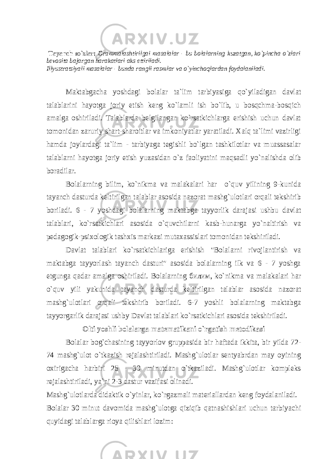  Tayanch so`zlar: Drammalashtirilgai masalalar - bu bolalarning kuzatgan, ko`pincha o`zlari bevosita bajargan harakatlari aks ettiriladi. Illyustratsiyali masalalar - bunda rangli rasmlar va o`yinchoqlardan foydalaniladi. Maktabgacha yoshdagi bolalar ta`lim tarbiyasiga qo`yiladigan davlat talablarini hayotga joriy etish keng ko`lamli ish bo`lib, u bosqchma-bosqich amalga oshiriladi. Talablarda belgilangan ko`rsatkichlarga erishish uchun davlat tomonidan zaruriy shart-sharoitlar va imkoniyatlar yaratiladi. Xalq ta`limi vazirligi hamda joylardagi ta`lim - tarbiyaga tegishli bo`lgan tashkilotlar va muassasalar talablarni hayotga joriy etish yuzasidan o`z faoliyatini maqsadli yo`nalishda olib boradilar. Bolalarning bilim, ko`nikma va malakalari har o`quv yilining 9-kunida tayanch dasturda keltirilgan talablar asosida nazorat mashg`ulotlari orqali tekshirib boriladi. 6 - 7 yoshdagi bolalarning maktabga tayyorlik darajasi ushbu davlat talablari, ko`rsatkichlari asosida o`quvchilarni kasb-hunarga yo`naltirish va pedagogik-psixologik tashxis markazi mutaxassislari tomonidan tekshiriladi. Davlat talablari ko`rsatkichlariga erishish &#34;Bolalarni rivojlantirish va maktabga tayyorlash tayanch dasturi&#34; asosida bolalarning ilk va 6 - 7 yoshga etgunga qadar amalga oshiriladi. Bolalarning билим, ko`nikma va malakalari har o`quv yili yakunida tayanch dasturda keltirilgan talablar asosida nazorat mashg`ulotlari orqali tekshirib boriladi. 6-7 yoshli bolalarning maktabga tayyorgarlik darajasi ushbу Davlat talablari ko`rsatkichlari asosida tekshiriladi. Olti yoshli bolalarga matematikani o`rgatish metodikasi Bolalar bog`chasining tayyorlov gruppasida bir haftada ikkita, bir yilda 72- 74 mashg`ulot o`tkazish rejalashtiriladi. Mashg`ulotlar sentyabrdan may oyining oxirigacha harbiri 25 - 30 minutdan o`tkaziladi. Mashg`ulotlar kompleks rejalashtiriladi, ya`ni 2-3 dastur vazifasi olinadi. Mashg`ulotlarda didaktik o`yinlar, ko`rgazmali materiallardan keng foydalaniladi. Bolalar 30 minut davomida mashg`ulotga qiziqib qatnashishlari uchun tarbiyachi quyidagi talablarga rioya qilishlari lozim: 