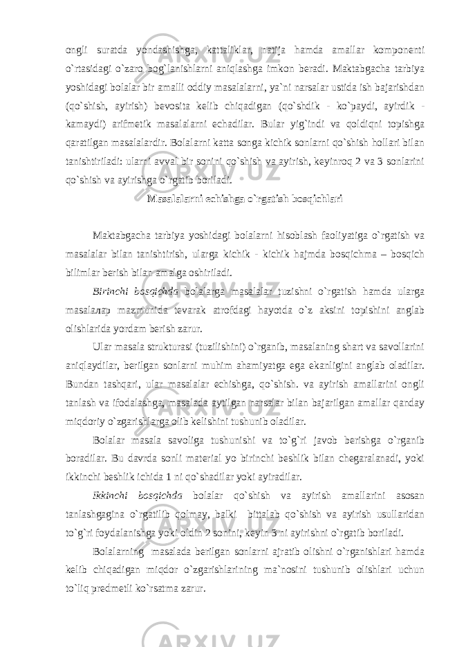 ongli suratda yondashishga, kattaliklar, natija hamda amallar komponenti o`rtasidagi o`zaro bog`lanishlarni aniqlashga imkon beradi. Maktabgacha tarbiya yoshidagi bolalar bir amalli oddiy masalalarni, ya`ni narsalar ustida ish bajarishdan (qo`shish, ayirish) bevosita kelib chiqadigan (qo`shdik - ko`paydi, ayirdik - kamaydi) arifmetik masalalarni echadilar. Bular yig`indi va qoldiqni topishga qaratilgan masalalardir. Bolalarni katta songa kichik sonlarni qo`shish hollari bilan tanishtiriladi: ularni avval bir sonini qo`shish va ayirish, keyinroq 2 va 3 sonlarini qo`shish va ayirishga o`rgatib boriladi. Masalalarni echishga o`rgatish bosqichlari Maktabgacha tarbiya yoshidagi bolalarni hisoblash faoliyatiga o`rgatish va masalalar bilan tanishtirish, ularga kichik - kichik hajmda bosqichma – bosqich bilimlar berish bilan amalga oshiriladi. Birinchi bosqichda bolalarga masalalar tuzishni o`rgatish hamda ularga masalалар mazmunida tevarak atrofdagi hayotda o`z aksini topishini anglab olishlarida yordam berish zarur. Ular masala strukturasi (tuzilishini) o`rganib, masalaning shart va savollarini aniqlaydilar, berilgan sonlarni muhim ahamiyatga ega ekanligini anglab oladilar. Bundan tashqari, ular masalalar echishga, qo`shish. va ayirish amallarini ongli tanlash va ifodalashga, masalada aytilgan narsalar bilan bajarilgan amallar qanday miqdoriy o`zgarishlarga olib kelishini tushunib oladilar. Bolalar masala savoliga tushunishi va to`g`ri javob berishga o`rganib boradilar. Bu davrda sonli material yo birinchi beshlik bilan chegaralanadi, yoki ikkinchi beshlik ichida 1 ni qo`shadilar yoki ayiradilar. Ikkinchi bosqichda bolalar qo`shish va ayirish amallarini asosan tanlashgagina o`rgatilib qolmay, balki bittalab qo`shish va ayirish usullaridan to`g`ri foydalanishga yoki oldin 2 sonini, keyin 3 ni ayirishni o`rgatib boriladi. Bolalarning masalada berilgan sonlarni ajratib olishni o`rganishlari hamda kelib chiqadigan miqdor o`zgarishlarining ma`nosini tushunib olishlari uchun to`liq predmetli ko`rsatma zarur. 