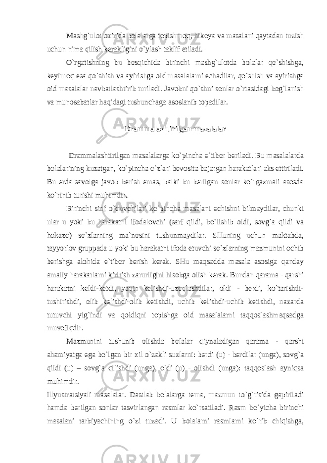 Mashg`ulot oxirida bolalarga topishmoq, hikoya va masalani qaytadan tuzish uchun nima qilish kerakligini o`ylash taklif etiladi. O`rgatishning bu bosqichida birinchi mashg`ulotda bolalar qo`shishga, keyinroq esa qo`shish va ayirishga oid masalalarni echadilar, qo`shish va ayirishga oid masalalar navbatlashtirib turiladi. Javobni qo`shni sonlar o`rtasidagi bog`lanish va munosabatlar haqidagi tushunchaga asoslanib topadilar. Drammalashtirilgan masalalar Drammalashtirilgan masalalarga ko`pincha e`tibor beriladi. Bu masalalarda bolalarining kuzatgan, ko`pincha o`zlari bevosita bajargan harakatlari aks ettiriladi. Bu erda savolga javob berish emas, balki bu berilgan sonlar ko`rgazmali asosda ko`rinib turishi muhimdir. Birinchi sinf o`quvchilari ko`pincha masalani echishni bilmaydilar, chunki ular u yoki bu harakatni ifodalovchi (sarf qildi, bo`lishib oldi, sovg`a qildi va hokazo) so`zlarning ma`nosini tushunmaydilar. SHuning uchun maktabda, tayyorlov gruppada u yoki bu harakatni ifoda etuvchi so`zlarning mazmunini ochib berishga alohida e`tibor berish kerak. SHu maqsadda masala asosiga qanday amaliy harakatlarni kiritish zarurligini hisobga olish kerak. Bundan qarama - qarshi harakatni keldi-ketdi, yaqin kelishdi-uzoqlashdilar, oldi - berdi, ko`tarishdi- tushirishdi, olib kelishdi-olib ketishdi, uchib kelishdi-uchib ketishdi, nazarda tutuvchi yig`indi va qoldiqni topishga oid masalalarni taqqoslashmaqsadga muvofiqdir. Mazmunini tushunib olishda bolalar qiynaladigan qarama - qarshi ahamiyatga ega bo`lgan bir xil o`zakli suzlarni: berdi (u) - berdilar (unga), sovg`a qildi (u) – sovg`a qilishdi (unga), oldi (u) - olishdi (unga): taqqoslash ayniqsa muhimdir. Illyustratsiyali masalalar. Dastlab bolalarga tema, mazmun to`g`risida gapiriladi hamda berilgan sonlar tasvirlangan rasmlar ko`rsatiladi. Rasm bo`yicha birinchi masalani tarbiyachining o`zi tuzadi. U bolalarni rasmlarni ko`rib chiqishga, 