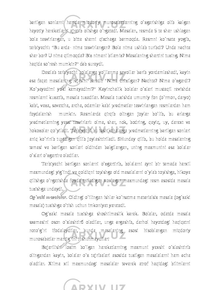 berilgan sonlarni hamda miqdoriy munosabatlarning o`zgarishiga olib kelgan hayotiy harakatlarni ajratib olishga o`rgatadi. Masalan, rasmda 5 ta shar ushlagan bola tasvirlangan, u bitta sharni qizchaga bermoqda. Rasmni ko`rsata yogib, tarbiyachi: &#34;Bu erda- nima tasvirlangan? Bola nima ushlab turibdi? Unda nechta shar bor? U nima qilmoqda? Biz nimani bilamiz? Masalaning shartini tuzing. Nima haqida so`rash mumkin?&#34; deb suraydi. Dastlab tarbiyachi bolalarga yo`llanma savollar berib yordamlashadi, keyin esa faqat masalaning rejasini beradi: &#34;Nima chizilgan? Nechta? Nima o`zgardi? Ko`payadimi yoki kamayadimi?&#34; Keyinchalik bolalar o`zlari mustaqil ravishda rasmlarni kuzatib, masala tuzadilar. Masala tuzishda umumiy fon (o`rmon, daryo) kabi, vaza, savatcha, archa, odamlar kabi predmetlar tasvirlangan rasmlardan ham foydalanish mumkin. Rasmlarda qirqib olingan joylar bo`lib, bu erlarga predmetlarning yassi tasvirlari: olma, shar, nok, bodring, qayiq, uy, daraxt va hokozolar qo`yiladi. Tarbiyachi bu teshikchalarga predmetlarning berilgan sonlari aniq ko`rinib turadigan qilib joylashtiriladi. SHunday qilib, bu holda masalaning temasi va berilgan sonlari oldindan belgilangan, uning mazmunini esa bolalar o`zlari o`zgartira oladilar. Tarbiyachi berilgan sonlarni o`zgartirib, bolalarni ayni bir temada harxil mazmundagi yig`indi va qoldiqni topishga oid masalalarni o`ylab topishga, hikoya qilishga o`rgatishda foydalaniladigan xoxlagan mazmundagi rasm asosida masala tuzishga undaydi. Og`zaki masalalar . Oldingi o`ilingan ishlar ko`rsatma materialsiz masala (og`zaki masala) tuzishga o`tish uchun imkoniyat yaratadi. Og`zaki masala tuzishga shoshilmaslik kerak. Bolalar, odatda masala sxemasini oson o`zlashtirб oladilar, unga ergashib, darhol hayotdagi haqiqatni noto`g`ri ifodalaydilar, bunda masalaning asosi hisoblangan miqdoriy munosabatlar mantig`ini tushunmaydilar. Bajarilishi lozim bo`lgan harakatlarning mazmuni yaxshi o`zlashtirib olingandan keyin, bolalar o`z tajribalari asosida tuzilgan masalalarni ham echa oladilar. Xilma xil mazmundagi masalalar tevarak atrof haqidagi bilimlarni 