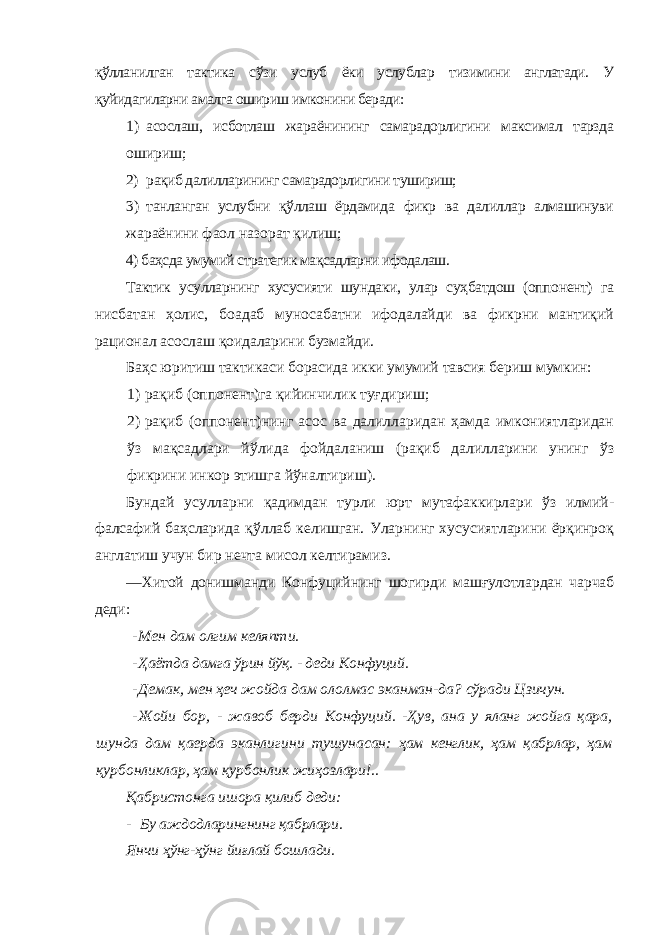 қўлланилган тактика сўзи услуб ёки услублар тизимини англатади. У қуйидагиларни амалга ошириш имконини беради: 1) асослаш, исботлаш жараёнининг самарадорлигини максимал тарзда ошириш; 2) рақиб далилларининг самарадорлигини тушириш; 3) танланган услубни қўллаш ёрдамида фикр ва далиллар алмашинуви жараёнини фаол назорат қилиш; 4) баҳсда умумий стратегик мақсадларни ифодалаш. Тактик усулларнинг хусусияти шундаки, улар суҳбатдош (оппонент) га нисбатан ҳолис, боадаб муносабатни ифодалайди ва фикрни мантиқий рационал асослаш қоидаларини бузмайди. Баҳс юритиш тактикаси борасида икки умумий тавсия бериш мумкин: 1) рақиб (оппонент)га қийинчилик туғдириш; 2) рақиб (оппонент)нинг асос ва далилларидан ҳамда имкониятларидан ўз мақсадлари йўлида фойдаланиш (рақиб далилларини унинг ўз фикрини инкор этишга йўналтириш). Бундай усулларни қадимдан турли юрт мутафаккирлари ўз илмий- фалсафий баҳсларида қўллаб келишган. Уларнинг хусусиятларини ёрқинроқ англатиш учун бир нечта мисол келтирамиз. ―Хитой донишманди Конфуцийнинг шогирди машғулотлардан чарчаб деди: - Мен дам олгим келяпти. - Ҳаётда дамга ўрин йўқ. - деди Конфуций. - Демак, мен ҳеч жойда дам ололмас эканман-да? сўради Цзичун. - Жойи бор, - жавоб берди Конфуций. -Ҳув, ана у яланг жойга қара, шунда дам қаерда эканлигини тушунасан: ҳам кенглик, ҳам қабрлар, ҳам қурбонликлар, ҳам қурбонлик жиҳозлари!.. Қабристонга ишора қилиб деди: - Бу аждодларингнинг қабрлари. Янчи ҳўнг-ҳўнг йиғлай бошлади. 