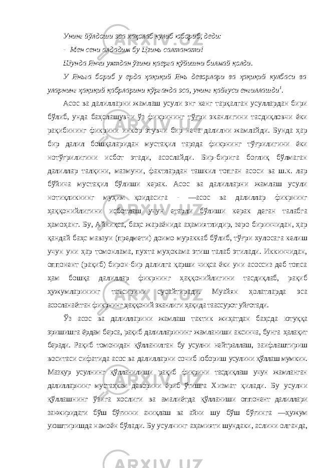 Унинг йўлдоши эса хаҳолаб кулиб юбориб, деди: - Мен сени алдадим бу Цзинь салтанати! Шунда Янчи уятдан ўзини қаерга қўйишни билмай қолди. У Яньга бориб у ерда ҳақиқий Янь деворлари ва ҳақиқий кулбаси ва уларнинг ҳақиқий қабрларини кўрганда эса, унинг қайғуси енгиллашди 1 . Асос ва далилларни жамлаш усули энг кенг тарқалган усуллардан бири бўлиб, унда баҳслашувчи ўз фикрининг тўғри эканлигини тасдиқловчи ёки рақибининг фикрини инкор этувчи бир неча далилни жамлайди. Бунда ҳар бир далил бошқаларидан мустақил тарзда фикрнинг тўғрилигини ёки нотўғрилигини исбот этади, асослайди. Бир-бирига боғлиқ бўлмаган далиллар талқини, мазмуни, фактлардан ташкил топган асоси ва ш.к. лар бўйича мустақил бўлиши керак. Асос ва далилларни жамлаш усули нотиқликнинг муҳим қоидасига - ―асос ва далиллар фикрнинг ҳаққонийлигини исботлаш учун етарли бўлиши керак деган талабга ҳамоҳанг. Бу, Айниқса, баҳс жараёнида аҳамиятлидир, зеро биринчидан, ҳар қандай баҳс мавзуи (предмети) доимо мураккаб бўлиб, тўғри хулосага келиш учун уни ҳар томонлама, пухта муҳокама этиш талаб этилади. Иккинчидан, оппонент (рақиб) бирон-бир далилга қарши чиқса ёки уни асоссиз деб топса ҳам бошқа далиллар фикрнинг ҳаққонийлигини тасдиқлаб, рақиб ҳужумларининг таъсирини сусайтиради. Муайян ҳолатларда эса асосланаётган фикрнинг ҳаққоний эканлиги ҳақида таассурот уйғотади. Ўз асос ва далилларини жамлаш тактик жиҳатдан баҳсда ютуққа эришишга ёрдам берса, рақиб далилларининг жамланиши аксинча, бунга ҳалақит беради. Рақиб томонидан қўлланилган бу усулни нейтраллаш, заифлаштириш воситаси сифатида асос ва далилларни сочиб юбориш усулини қўллаш мумкин. Мазкур усулнинг қўлланилиши рақиб фикрини тасдиқлаш учун жамланган далилларнинг мустаҳкам деворини ёриб ўтишга Хизмат қилади. Бу усулни қўллашнинг ўзига хослиги ва амалиётда қўлланиши оппонент далиллари занжиридаги бўш бўғинни аниқлаш ва айни шу бўш бўғинга ―ҳужум уюштиришда намоён бўлади. Бу усулнинг аҳамияти шундаки, аслини олганда, 