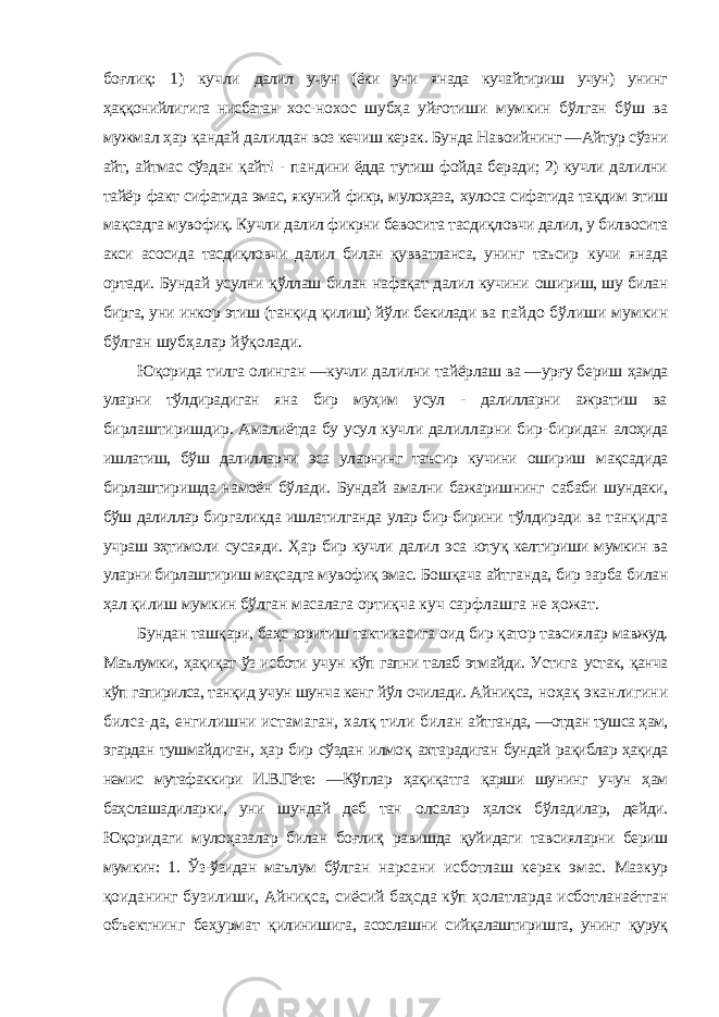 боғлиқ: 1) кучли далил учун (ёки уни янада кучайтириш учун) унинг ҳаққонийлигига нисбатан хос-нохос шубҳа уйғотиши мумкин бўлган бўш ва мужмал ҳар қандай далилдан воз кечиш керак. Бунда Навоийнинг ―Айтур сўзни айт, айтмас сўздан қайт! - пандини ёдда тутиш фойда беради; 2) кучли далилни тайёр факт сифатида эмас, якуний фикр, мулоҳаза, хулоса сифатида тақдим этиш мақсадга мувофиқ. Кучли далил фикрни бевосита тасдиқловчи далил, у билвосита акси асосида тасдиқловчи далил билан қувватланса, унинг таъсир кучи янада ортади. Бундай усулни қўллаш билан нафақат далил кучини ошириш, шу билан бирга, уни инкор этиш (танқид қилиш) йўли бекилади ва пайдо бўлиши мумкин бўлган шубҳалар йўқолади. Юқорида тилга олинган ―кучли далилни тайёрлаш ва ―урғу бериш ҳамда уларни тўлдирадиган яна бир муҳим усул - далилларни ажратиш ва бирлаштиришдир. Амалиётда бу усул кучли далилларни бир-биридан алоҳида ишлатиш, бўш далилларни эса уларнинг таъсир кучини ошириш мақсадида бирлаштиришда намоён бўлади. Бундай амални бажаришнинг сабаби шундаки, бўш далиллар биргаликда ишлатилганда улар бир-бирини тўлдиради ва танқидга учраш эҳтимоли сусаяди. Ҳар бир кучли далил эса ютуқ келтириши мумкин ва уларни бирлаштириш мақсадга мувофиқ эмас. Бошқача айтганда, бир зарба билан ҳал қилиш мумкин бўлган масалага ортиқча куч сарфлашга не ҳожат. Бундан ташқари, баҳс юритиш тактикасига оид бир қатор тавсиялар мавжуд. Маълумки, ҳақиқат ўз исботи учун кўп гапни талаб этмайди. Устига устак, қанча кўп гапирилса, танқид учун шунча кенг йўл очилади. Айниқса, ноҳақ эканлигини билса-да, енгилишни истамаган, халқ тили билан айтганда, ―отдан тушса ҳам, эгардан тушмайдиган, ҳар бир сўздан илмоқ ахтарадиган бундай рақиблар ҳақида немис мутафаккири И.В.Гёте: ―Кўплар ҳақиқатга қарши шунинг учун ҳам баҳслашадиларки, уни шундай деб тан олсалар ҳалок бўладилар, дейди. Юқоридаги мулоҳазалар билан боғлиқ равишда қуйидаги тавсияларни бериш мумкин: 1. Ўз-ўзидан маълум бўлган нарсани исботлаш керак эмас. Мазкур қоиданинг бузилиши, Айниқса, сиёсий баҳсда кўп ҳолатларда исботланаётган объектнинг беҳурмат қилинишига, асослашни сийқалаштиришга, унинг қуруқ 