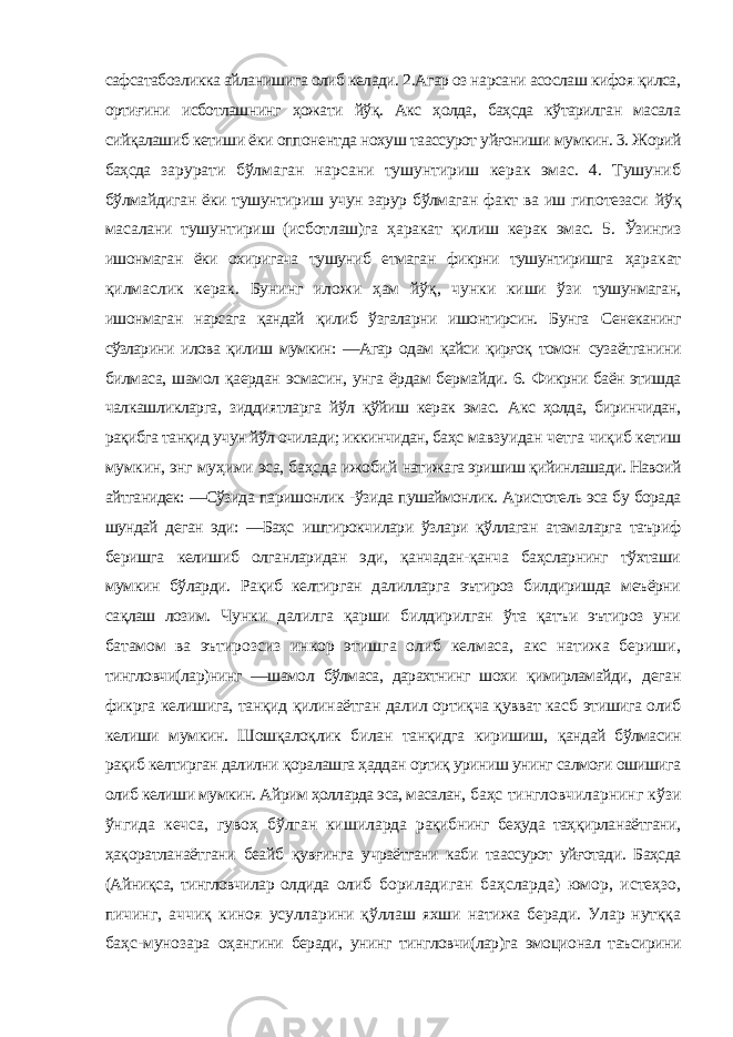 сафсатабозликка айланишига олиб келади. 2.Агар оз нарсани асослаш кифоя қилса, ортиғини исботлашнинг ҳожати йўқ. Акс ҳолда, баҳсда кўтарилган масала сийқалашиб кетиши ёки оппонентда нохуш таассурот уйғониши мумкин. 3. Жорий баҳсда зарурати бўлмаган нарсани тушунтириш керак эмас. 4. Тушуниб бўлмайдиган ёки тушунтириш учун зарур бўлмаган факт ва иш гипотезаси йўқ масалани тушунтириш (исботлаш)га ҳаракат қилиш керак эмас. 5. Ўзингиз ишонмаган ёки охиригача тушуниб етмаган фикрни тушунтиришга ҳаракат қилмаслик керак. Бунинг иложи ҳам йўқ, чунки киши ўзи тушунмаган, ишонмаган нарсага қандай қилиб ўзгаларни ишонтирсин. Бунга Сенеканинг сўзларини илова қилиш мумкин: ―Агар одам қайси қирғоқ томон сузаётганини билмаса, шамол қаердан эсмасин, унга ёрдам бермайди. 6. Фикрни баён этишда чалкашликларга, зиддиятларга йўл қўйиш керак эмас. Акс ҳолда, биринчидан, рақибга танқид учун йўл очилади; иккинчидан, баҳс мавзуидан четга чиқиб кетиш мумкин, энг муҳими эса, баҳсда ижобий натижага эришиш қийинлашади. Навоий айтганидек: ―Сўзида паришонлик - ўзида пушаймонлик. Аристотель эса бу борада шундай деган эди: ―Баҳс иштирокчилари ўзлари қўллаган атамаларга таъриф беришга келишиб олганларидан эди, қанчадан-қанча баҳсларнинг тўхташи мумкин бўларди. Рақиб келтирган далилларга эътироз билдиришда меъёрни сақлаш лозим. Чунки далилга қарши билдирилган ўта қатъи эътироз уни батамом ва эътирозсиз инкор этишга олиб келмаса, акс натижа бериши, тингловчи(лар)нинг ―шамол бўлмаса, дарахтнинг шохи қимирламайди, деган фикрга келишига, танқид қилинаётган далил ортиқча қувват касб этишига олиб келиши мумкин. Шошқалоқлик билан танқидга киришиш, қандай бўлмасин рақиб келтирган далилни қоралашга ҳаддан ортиқ уриниш унинг салмоғи ошишига олиб келиши мумкин. Айрим ҳолларда эса, масалан, баҳс тингловчиларнинг кўзи ўнгида кечса, гувоҳ бўлган кишиларда рақибнинг беҳуда таҳқирланаётгани, ҳақоратланаётгани беайб қувғинга учраётгани каби таассурот уйғотади. Баҳсда (Айниқса, тингловчилар олдида олиб бориладиган баҳсларда) юмор, истеҳзо, пичинг, аччиқ киноя усулларини қўллаш яхши натижа беради. Улар нутққа баҳс-мунозара оҳангини беради, унинг тингловчи(лар)га эмоционал таъсирини 