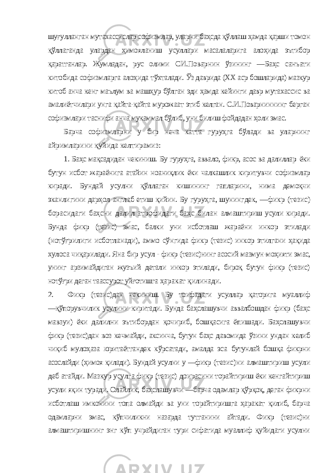 шуғулланган мутахассислар софизмлар, уларни баҳсда қўллаш ҳамда қарши томон қўллаганда улардан ҳимояланиш усуллари масалаларига алоҳида эътибор қаратганлар. Жумладан, рус олими СИ.Поварнин ўзининг ―Баҳс санъати китобида софизмларга алоҳида тўхталади. Ўз даврида (ХХ аср бошларида) мазкур китоб анча кенг маълум ва машҳур бўлган эди ҳамда кейинги давр мутахассис ва амалиётчилари унга қайта-қайта мурожаат этиб келган. С.И.Поварниннинг берган софизмлари таснифи анча мукаммал бўлиб, уни билиш фойдадан ҳоли эмас. Барча софизмларни у бир неча катта гуруҳга бўлади ва уларнинг айримларини қуйида келтирамиз: 1. Баҳс мақсадидан чекиниш. Бу гуруҳга, аввало, фикр, асос ва далиллар ёки бутун исбот жараёнига атайин ноаниқлик ёки чалкашлик киритувчи софизмлар киради. Бундай усулни қўллаган кишининг гапларини, нима демоқчи эканлигини дарҳол англаб етиш қийин. Бу гуруҳга, шунингдек, ―фикр (тезис) борасидаги баҳсни далил атрофидаги баҳс билан алмаштириш усули киради. Бунда фикр (тезис) эмас, балки уни исботлаш жараёни инкор этилади (нотўғрилиги исботланади), аммо сўнгида фикр (тезис) инкор этилгани ҳақида хулоса чиқарилади. Яна бир усул - фикр (тезис)нинг асосий мазмун-моҳияти эмас, унинг арзимайдиган жузъий детали инкор этилади, бироқ бутун фикр (тезис) нотўғри деган таассурот уйғотишга ҳаракат қилинади. 2. Фикр (тезис)дан чекиниш. Бу тоифадаги усуллар қаторига муаллиф ―қўпорувчилик усулини киритади. Бунда баҳслашувчи аввалбошдан фикр (баҳс мавзуи) ёки далилни эътибордан қочириб, бошқасига ёпишади. Баҳслашувчи фикр (тезис)дан воз кечмайди, аксинча, бутун баҳс давомида ўзини ундан келиб чиқиб мулоҳаза юритаётгандек кўрсатади, амалда эса бутунлай бошқа фикрни асослайди (ҳимоя қилади). Бундай усулни у ―фикр (тезис)ни алмаштириш усули деб атайди. Мазкур усулга фикр (тезис) доирасини торайтириш ёки кенгайтириш усули яқин туради. Олайлик, баҳслашувчи ―барча одамлар қўрқоқ, деган фикрни исботлаш имконини топа олмайди ва уни торайтиришга ҳаракат қилиб, барча одамларни эмас, кўпчиликни назарда тутганини айтади. Фикр (тезис)ни алмаштиришнинг энг кўп учрайдиган тури сифатида муаллиф қуйидаги усулни 