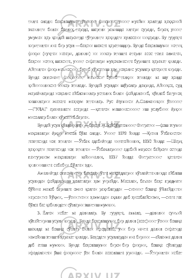 тилга олади: баҳслашувчи ўзининг фикрини, унинг муайян ҳолатда ҳаққоний эканлиги билан боғлиқ тарзда, шартли равишда илгари суради, бироқ унинг умуман ҳар қандай шароитда тўғрилиги ҳақидаги хулосани чиқаради. Бу гуруҳга киритилган яна бир усул ―баҳсни шахсга қаратишдир. Бунда баҳслашувчи нотиқ фикри (нуқтаи назари, далили) ни инкор этишга етарли асос топа олмагач, баҳсни нотиқ шахсига, унинг сифатлари муҳокамасига буришга ҳаракат қилади. Айтилган фикр маъносини бузиб кўрсатиш ҳам ноҳолис усуллар қаторига киради. Бунда оппонент фикрининг маъноси бузиб талқин этилади ва шу ҳолда қийинчиликсиз инкор этилади. Бундай усулдан шўролар даврида, Айниқса, суд жараёнларида ноҳолис айбловчилар усталик билан фойдаланиб, кўплаб бегуноҳ кишиларни жазога маҳкум этганлар. Рус ёзувчиси А.Солженицин ўзининг ―ГУЛАГ архипелаги асарида ―қатағон машинасининг иш услубини ёрқин мисоллар билан кўрсатиб берган. Бундай усул қўлланилган ―баҳсга Ж.Бойбўлатовнинг Фитратни ―фош этувчи мақолалари ёрқин мисол бўла олади. Унинг 1929 йилда ―Қизил Ўзбекистон газетасида чоп этилган ―Ўзбек адабиётида чиғатойчилик, 1930 йилда ―Шарқ ҳақиқати газетасида чоп этилган ―Ўзбекларнинг адабий мероси байроғи остида пантуркизм мақолалари кейинчалик, 1937 йилда Фитратнинг қатағон қилинишига сабабчи бўлган эди. Амалиётда оппонентни баҳсдан ўзга мақсадларни кўзлаётганликда айблаш усулидан фойдаланиш ҳолатлари ҳам учрайди. Масалан, баъзан баҳс предмети бўйича жавоб беришга ожиз қолган рақиблардан ―сизнинг бошқа ўйлайдиган нарсангиз йўқми, ―ўзингизни ҳаммадан ақлли деб ҳисоблайсизми, ―сизга гап бўлса бас қабилидаги сўзларни эшитиш мумкин. 3. Ёлғон исбот ва далиллар. Бу гуруҳга, аввало, ―далилни сунъий кўпайтириш усули киради. Бунда баҳслашувчи бир далил (асос)нинг ўзини бошқа шаклда ва бошқа сўзлар билан ифодалаб, уни бир нечта далил сифатида намойиш этишга ҳаракат қилади. Баҳсдаги усуллардан яна бирини ―айланма далил деб аташ мумкин. Бунда баҳслашувчи бирон-бир фикрни, бошқа сўзларда ифодаланган ўша фикрнинг ўзи билан асослашга уринади. ―Ўгирилган исбот 