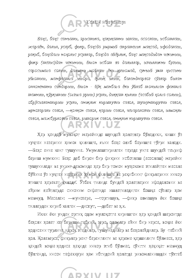 Таянч иборалар: Баҳс, баҳс санъати, эристика, ҳақиқатни излаш, асослаш, исботлаш, жараён, далил, услуб, фикр, баҳсда умумий стратегик мақсад, ифодалаш, рақиб, баҳсдаги ноҳолис усуллар, баҳсда айёрлик, баҳс мақсадидан чекиниш, фикр (тезис)дан чекиниш, ёлғон исбот ва далиллар, изчилликни бузиш, саросимага солиш, далилни мойлаш ёки хушомад, сунъий уят ҳиссини уйғотиш, манфаатга ишора, ёрлиқ илиш, баландпарвоз сўзлар билан оппонентни синдириш, ёлғон - йўқ манбага ёки ўйлаб топилган фактга таяниш, қўрқитиш (оғзига уриш) усули, диққат қилиш (асабий ҳолга солиш), обрўсизлантириш усули, аниқлик киритувчи савол, тушунтирувчи савол, мунозарали савол, ―қопқон савол, қарши савол, чегараловчи савол, илмоқли савол, мажбурловчи савол, риторик савол, аниқлик киритувчи савол. Ҳар қандай мулоқот жараёнида шундай ҳолатлар бўладики, киши ўз нуқтаи назарини ҳимоя қилишга, яъни баҳс олиб боришга тўғри келади. ―Баҳс анча кенг тушунча. Умумлаштирилган тарзда унга шундай таъриф бериш мумкин: Баҳс деб бирон-бир фикрни исботлаш (асослаш) жараёни тушунилади ва унинг давомида ҳар бир томон муҳокама этилаётган масала бўйича ўз нуқтаи назарини ҳимоя қилишга ва рақибнинг фикрларини инкор этишга ҳаракат қилади. Ўзбек тилида бундай ҳолатларни ифодаловчи ва айрим пайтларда синоним сифатида ишлатиладиган бошқа сўзлар ҳам мавжуд. Масалан: ―мунозара, ―тортишув, ―фикр алмашув ёки бошқа тиллардан кириб келган ―диспут, ―дебат ва ҳ.к. Икки ёки ундан ортиқ одам мулоқотга киришган ҳар қандай шароитда баҳсли ҳолат юз бериши табиий, зеро, одамлар айни бир нарса, воқеа ёки ҳодисани турлича идрок этадилар, тушунадилар ва баҳолайдилар. Бу -табиий ҳол. Қолаверса, фикрлар ранг-баранглиги ва қарама-қаршилиги бўлмаса, ҳар қандай воқеа-ҳодиса ҳақида инкор этиб бўлмас, сўнгги ҳақиқат мавжуд бўлганда, инсон тафаккури ҳам ибтидоий ҳолатда ривожланишдан тўхтаб 