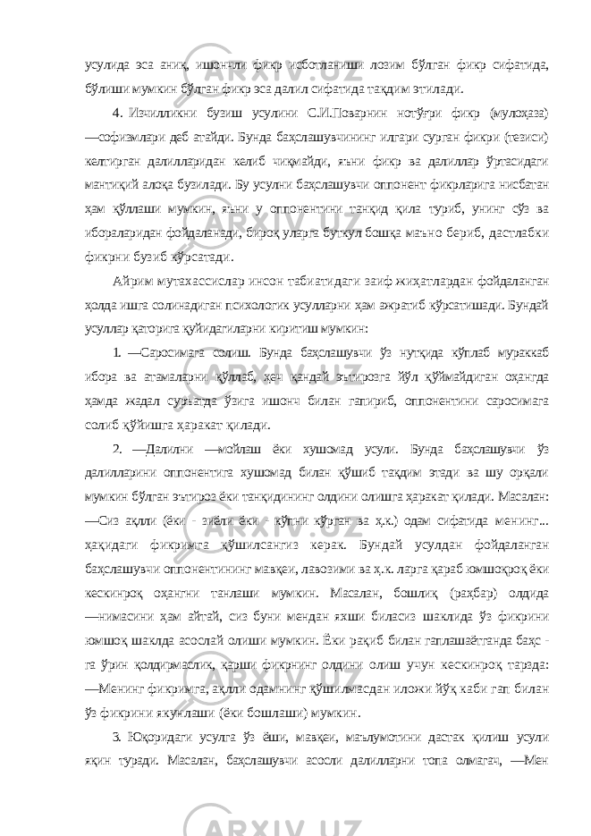 усулида эса аниқ, ишончли фикр исботланиши лозим бўлган фикр сифатида, бўлиши мумкин бўлган фикр эса далил сифатида тақдим этилади. 4. Изчилликни бузиш усулини С.И.Поварнин нотўғри фикр (мулоҳаза) ―софизмлари деб атайди. Бунда баҳслашувчининг илгари сурган фикри (тезиси) келтирган далилларидан келиб чиқмайди, яъни фикр ва далиллар ўртасидаги мантиқий алоқа бузилади. Бу усулни баҳслашувчи оппонент фикрларига нисбатан ҳам қўллаши мумкин, яъни у оппонентини танқид қила туриб, унинг сўз ва ибораларидан фойдаланади, бироқ уларга буткул бошқа маъно бериб, дастлабки фикрни бузиб кўрсатади. Айрим мутахассислар инсон табиатидаги заиф жиҳатлардан фойдаланган ҳолда ишга солинадиган психологик усулларни ҳам ажратиб кўрсатишади. Бундай усуллар қаторига қуйидагиларни киритиш мумкин: 1. ―Саросимага солиш. Бунда баҳслашувчи ўз нутқида кўплаб мураккаб ибора ва атамаларни қўллаб, ҳеч қандай эътирозга йўл қўймайдиган оҳангда ҳамда жадал суръатда ўзига ишонч билан гапириб, оппонентини саросимага солиб қўйишга ҳаракат қилади. 2. ―Далилни ―мойлаш ёки хушомад усули. Бунда баҳслашувчи ўз далилларини оппонентига хушомад билан қўшиб тақдим этади ва шу орқали мумкин бўлган эътироз ёки танқидининг олдини олишга ҳаракат қилади. Масалан: ―Сиз ақлли (ёки - зиёли ёки - кўпни кўрган ва ҳ.к.) одам сифатида менинг... ҳақидаги фикримга қўшилсангиз керак. Бундай усулдан фойдаланган баҳслашувчи оппонентининг мавқеи, лавозими ва ҳ.к. ларга қараб юмшоқроқ ёки кескинроқ оҳангни танлаши мумкин. Масалан, бошлиқ (раҳбар) олдида ―нимасини ҳам айтай, сиз буни мендан яхши биласиз шаклида ўз фикрини юмшоқ шаклда асослай олиши мумкин. Ёки рақиб билан гаплашаётганда баҳс - га ўрин қолдирмаслик, қарши фикрнинг олдини олиш учун кескинроқ тарзда: ―Менинг фикримга, ақлли одамнинг қўшилмасдан иложи йўқ каби гап билан ўз фикрини якунлаши (ёки бошлаши) мумкин. 3. Юқоридаги усулга ўз ёши, мавқеи, маълумотини дастак қилиш усули яқин туради. Масалан, баҳслашувчи асосли далилларни топа олмагач, ―Мен 