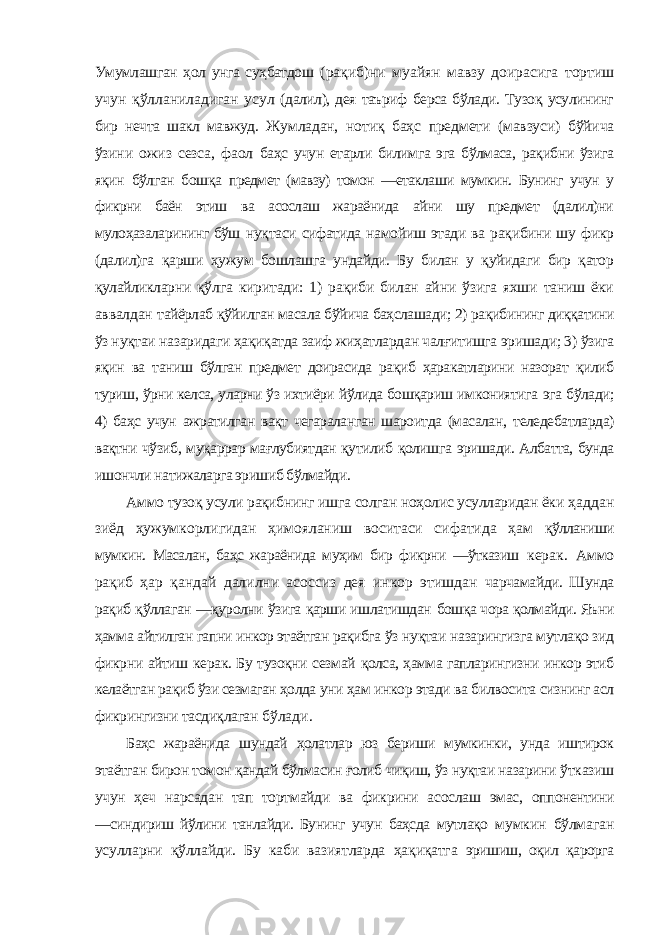 Умумлашган ҳол унга суҳбатдош (рақиб)ни муайян мавзу доирасига тортиш учун қўлланиладиган усул (далил), дея таъриф берса бўлади. Тузоқ усулининг бир нечта шакл мавжуд. Жумладан, нотиқ баҳс предмети (мавзуси) бўйича ўзини ожиз сезса, фаол баҳс учун етарли билимга эга бўлмаса, рақибни ўзига яқин бўлган бошқа предмет (мавзу) томон ―етаклаши мумкин. Бунинг учун у фикрни баён этиш ва асослаш жараёнида айни шу предмет (далил)ни мулоҳазаларининг бўш нуқтаси сифатида намойиш этади ва рақибини шу фикр (далил)га қарши ҳужум бошлашга ундайди. Бу билан у қуйидаги бир қатор қулайликларни қўлга киритади: 1) рақиби билан айни ўзига яхши таниш ёки аввалдан тайёрлаб қўйилган масала бўйича баҳслашади; 2) рақибининг диққатини ўз нуқтаи назаридаги ҳақиқатда заиф жиҳатлардан чалғитишга эришади; 3) ўзига яқин ва таниш бўлган предмет доирасида рақиб ҳаракатларини назорат қилиб туриш, ўрни келса, уларни ўз ихтиёри йўлида бошқариш имкониятига эга бўлади; 4) баҳс учун ажратилган вақт чегараланган шароитда (масалан, теледебатларда) вақтни чўзиб, муқаррар мағлубиятдан қутилиб қолишга эришади. Албатта, бунда ишончли натижаларга эришиб бўлмайди. Аммо тузоқ усули рақибнинг ишга солган ноҳолис усулларидан ёки ҳаддан зиёд ҳужумкорлигидан ҳимояланиш воситаси сифатида ҳам қўлланиши мумкин. Масалан, баҳс жараёнида муҳим бир фикрни ―ўтказиш керак. Аммо рақиб ҳар қандай далилни асоссиз дея инкор этишдан чарчамайди. Шунда рақиб қўллаган ―қуролни ўзига қарши ишлатишдан бошқа чора қолмайди. Яъни ҳамма айтилган гапни инкор этаётган рақибга ўз нуқтаи назарингизга мутлақо зид фикрни айтиш керак. Бу тузоқни сезмай қолса, ҳамма гапларингизни инкор этиб келаётган рақиб ўзи сезмаган ҳолда уни ҳам инкор этади ва билвосита сизнинг асл фикрингизни тасдиқлаган бўлади. Баҳс жараёнида шундай ҳолатлар юз бериши мумкинки, унда иштирок этаётган бирон томон қандай бўлмасин ғолиб чиқиш, ўз нуқтаи назарини ўтказиш учун ҳеч нарсадан тап тортмайди ва фикрини асослаш эмас, оппонентини ―синдириш йўлини танлайди. Бунинг учун баҳсда мутлақо мумкин бўлмаган усулларни қўллайди. Бу каби вазиятларда ҳақиқатга эришиш, оқил қарорга 