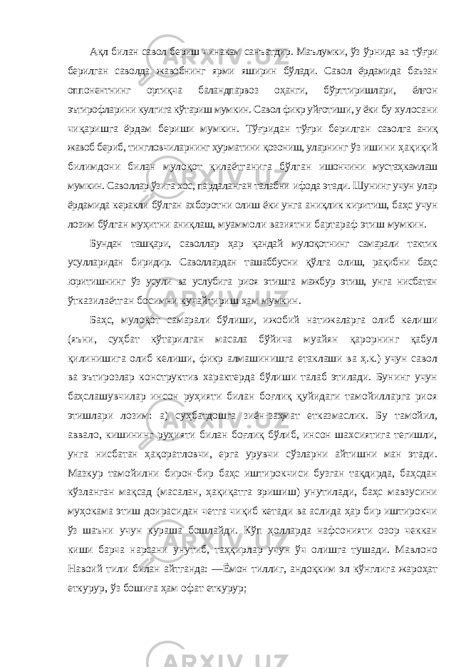 Ақл билан савол бериш чинакам санъатдир. Маълумки, ўз ўрнида ва тўғри берилган саволда жавобнинг ярми яширин бўлади. Савол ёрдамида баъзан оппонентнинг ортиқча баландпарвоз оҳанги, бўрттиришлари, ёлғон эътирофларини кулгига кўтариш мумкин. Савол фикр уйғотиши, у ёки бу хулосани чиқаришга ёрдам бериши мумкин. Тўғридан тўғри берилган саволга аниқ жавоб бериб, тингловчиларнинг ҳурматини қозониш, уларнинг ўз ишини ҳақиқий билимдони билан мулоқот қилаётганига бўлган ишончини мустаҳкамлаш мумкин. Саволлар ўзига хос, пардаланган талабни ифода этади. Шунинг учун улар ёрдамида керакли бўлган ахборотни олиш ёки унга аниқлик киритиш, баҳс учун лозим бўлган муҳитни аниқлаш, муаммоли вазиятни бартараф этиш мумкин. Бундан ташқари, саволлар ҳар қандай мулоқотнинг самарали тактик усулларидан биридир. Саволлардан ташаббусни қўлга олиш, рақибни баҳс юритишнинг ўз усули ва услубига риоя этишга мажбур этиш, унга нисбатан ўтказилаётган босимни кучайтириш ҳам мумкин. Баҳс, мулоқот самарали бўлиши, ижобий натижаларга олиб келиши (яъни, суҳбат кўтарилган масала бўйича муайян қарорнинг қабул қилинишига олиб келиши, фикр алмашинишга етаклаши ва ҳ.к.) учун савол ва эътирозлар конструктив характерда бўлиши талаб этилади. Бунинг учун баҳслашувчилар инсон руҳияти билан боғлиқ қуйидаги тамойилларга риоя этишлари лозим: а) суҳбатдошга зиён-заҳмат етказмаслик. Бу тамойил, аввало, кишининг руҳияти билан боғлиқ бўлиб, инсон шахсиятига тегишли, унга нисбатан ҳақоратловчи, ерга урувчи сўзларни айтишни ман этади. Мазкур тамойилни бирон-бир баҳс иштирокчиси бузган тақдирда, баҳсдан кўзланган мақсад (масалан, ҳақиқатга эришиш) унутилади, баҳс мавзусини муҳокама этиш доирасидан четга чиқиб кетади ва аслида ҳар бир иштирокчи ўз шаъни учун кураша бошлайди. Кўп ҳолларда нафсонияти озор чеккан киши барча нарсани унутиб, таҳқирлар учун ўч олишга тушади. Мавлоно Навоий тили билан айтганда: ―Ёмон тиллиг, андоқким эл кўнглига жароҳат еткурур, ўз бошиға ҳам офат еткурур; 