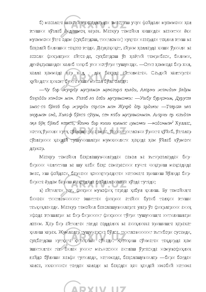 б) масалага шахсий мақсадлардан эмас, иш учун фойдали муаммони ҳал этишни кўзлаб ёндашмоқ керак. Мазкур тамойил кишидан вазиятни ёки муаммони ўзга одам (суҳбатдош, тингловчи) нуқтаи назардан таҳлил этиш ва баҳолай билишни тақозо этади. Дарҳақиқат, айрим ҳолларда киши ўринли ва асосли фикрларни айтса-да, суҳбатдош ўз ҳаётий тажрибаси, билими, дунёқарашидан келиб чиқиб уни нотўғри тушунади. ―Оғиз ҳаммада бир хил, калла ҳаммада ҳар хил, - дея беҳуда айтилмаган. Саъдий келтирган қуйидаги ҳикоят бунга яхши мисол бўла олади: ―Чу бир жуҳуду мусулмон мунозира қилди, Аларни жангдин ўлдум баҳадди хандон ман. Ғазаб-ла деди мусулмонки: ―Ушбу бурҳоним, Дуруст эмас-са бўлай бир жуҳуди сарсон ман Жуҳуд дер эрдики: ―Таврот ила ичурман онд, Хилоф бўлса сўзум, сен каби мусулмонман. Агарчи ер юзидан ақл йўқ бўлиб кетса, Ўзини бир киши қилмас гумонки ―нодонман 2 Хуллас, нотиқ ўринли нутқ сўзлашигина эмас, ўзини тингловчи ўрнига қўйиб, ўзгалар сўзларини қандай тушунишлари мумкинлиги ҳақида ҳам ўйлаб кўрмоғи даркор. Мазкур тамойил баҳслашувчилардан савол ва эътирозлардан бир- бирини чалғитиш ва шу каби баҳс самарасини пучга чиқариш мақсадида эмас, иш фойдаси, барчани қониқтирадиган натижага эришиш йўлида бир- бирига ёрдам бериш мақсадида фойдаланишни кўзда тутади; в) айтилган гап, фикрни мувофиқ тарзда қабул қилиш. Бу тамойилга биноан тингловчининг эшитган фикрни атайин бузиб талқин этиши таъқиқланади. Мазкур тамойил бахслашувчиларга улар ўз фикрларини аниқ ифода этишлари ва бир-бирининг фикрини тўғри тушунишга интилишлари лозим. Ҳар бир айтилган гапда соддалик ва аниқликка эришишга ҳаракат қилиш керак. Жумлалар тушунарсиз бўлса, тингловчининг эътибори сусаяди, суҳбатдош нутқига қизиқиши сўнади. Қизиқиш сўнмаган тақдирда ҳам эшитилган гап билан унинг маъносини англаш ўртасида номувофиқлик пайдо бўлиши хавфи туғилади, натижада, баҳслашувчилар ―бири боғдан келса, иккинчиси тоғдан келади ва баҳсдан ҳеч қандай ижобий натижа 