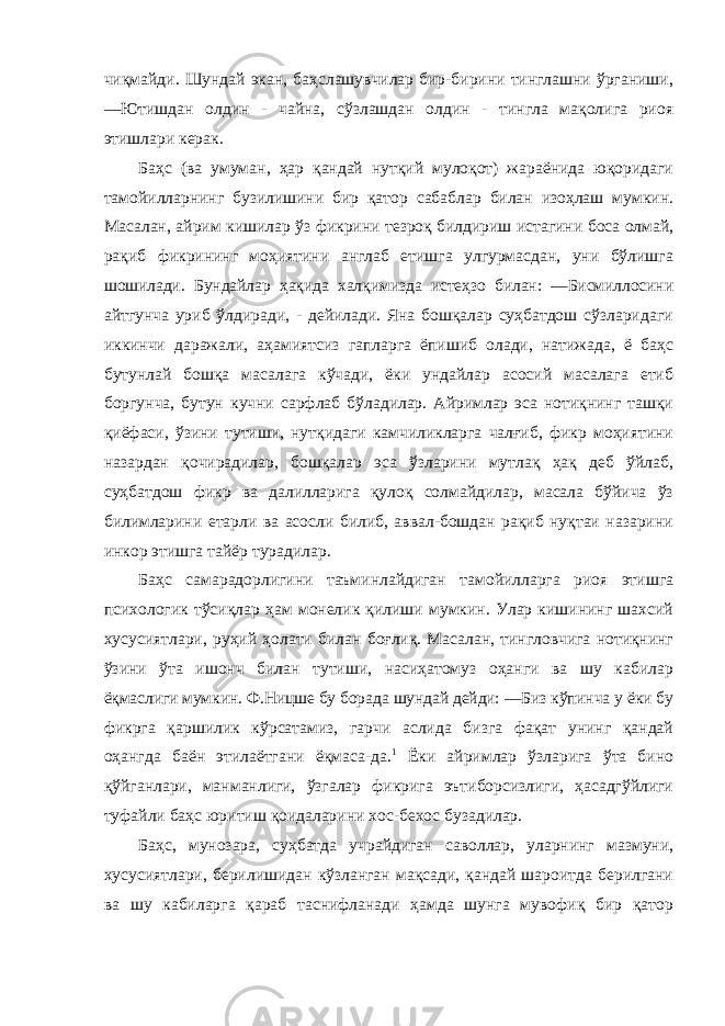 чиқмайди. Шундай экан, баҳслашувчилар бир-бирини тинглашни ўрганиши, ―Ютишдан олдин - чайна, сўзлашдан олдин - тингла мақолига риоя этишлари керак. Баҳс (ва умуман, ҳар қандай нутқий мулоқот) жараёнида юқоридаги тамойилларнинг бузилишини бир қатор сабаблар билан изоҳлаш мумкин. Масалан, айрим кишилар ўз фикрини тезроқ билдириш истагини боса олмай, рақиб фикрининг моҳиятини англаб етишга улгурмасдан, уни бўлишга шошилади. Бундайлар ҳақида халқимизда истеҳзо билан: ―Бисмиллосини айтгунча уриб ўлдиради, - дейилади. Яна бошқалар суҳбатдош сўзларидаги иккинчи даражали, аҳамиятсиз гапларга ёпишиб олади, натижада, ё баҳс бутунлай бошқа масалага кўчади, ёки ундайлар асосий масалага етиб боргунча, бутун кучни сарфлаб бўладилар. Айримлар эса нотиқнинг ташқи қиёфаси, ўзини тутиши, нутқидаги камчиликларга чалғиб, фикр моҳиятини назардан қочирадилар, бошқалар эса ўзларини мутлақ ҳақ деб ўйлаб, суҳбатдош фикр ва далилларига қулоқ солмайдилар, масала бўйича ўз билимларини етарли ва асосли билиб, аввал-бошдан рақиб нуқтаи назарини инкор этишга тайёр турадилар. Баҳс самарадорлигини таъминлайдиган тамойилларга риоя этишга психологик тўсиқлар ҳам монелик қилиши мумкин. Улар кишининг шахсий хусусиятлари, руҳий ҳолати билан боғлиқ. Масалан, тингловчига нотиқнинг ўзини ўта ишонч билан тутиши, насиҳатомуз оҳанги ва шу кабилар ёқмаслиги мумкин. Ф.Ницше бу борада шундай дейди: ―Биз кўпинча у ёки бу фикрга қаршилик кўрсатамиз, гарчи аслида бизга фақат унинг қандай оҳангда баён этилаётгани ёқмаса-да. 1 Ёки айримлар ўзларига ўта бино қўйганлари, манманлиги, ўзгалар фикрига эътиборсизлиги, ҳасадгўйлиги туфайли баҳс юритиш қоидаларини хос-бехос бузадилар. Баҳс, мунозара, суҳбатда учрайдиган саволлар, уларнинг мазмуни, хусусиятлари, берилишидан кўзланган мақсади, қандай шароитда берилгани ва шу кабиларга қараб таснифланади ҳамда шунга мувофиқ бир қатор 