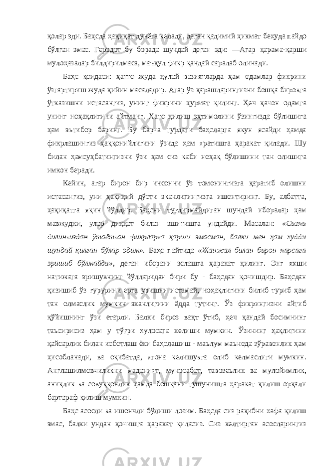 қолар эди. Баҳсда ҳақиқат дунёга келади, деган қадимий ҳикмат беҳуда пайдо бўлган эмас. Геродот бу борада шундай деган эди: ―Агар қарама-қарши мулоҳазалар билдирилмаса, маъқул фикр қандай саралаб олинади. Баҳс қоидаси: ҳатто жуда қулай вазиятларда ҳам одамлар фикрини ўзгартириш жуда қийин масаладир. Агар ўз қарашларингизни бошқа бировга ўтказишни истасангиз, унинг фикрини ҳурмат қилинг. Ҳеч қачон одамга унинг ноҳақлигини айтманг. Хато қилиш эҳтимолини ўзингизда бўлишига ҳам эътибор беринг. Бу барча турдаги баҳсларга якун ясайди ҳамда фикрлашингиз ҳаққонийлигини ўзида ҳам яратишга ҳаракат қилади. Шу билан ҳамсуҳбатингизни ўзи ҳам сиз каби ноҳақ бўлишини тан олишига имкон беради. Кейин, агар бирон бир инсонни ўз томонингизга қаратиб олишни истасангиз, уни ҳақиқий дўсти эканлигингизга ишонтиринг. Бу, албатта, ҳақиқатга яқин йўлдир. Баҳсни туғдирмайдиган шундай иборалар ҳам мавжудки, улар диққат билан эшитишга ундайди. Масалан: «Сизни дилингиздан ўтаётган фикрларга қарши эмасман, балки мен ҳам худди шундай қилган бўлар эдим». Баҳс пайтида «Жанжал билан бирон нарсага эришиб бўлмайди», деган иборани эслашга ҳаракат қилинг. Энг яхши натижага эришувнинг йўлларидан бири бу - баҳсдан қочишдир. Баҳсдан қизишиб ўз ғурурини ерга уришни истамай, ноҳақлигини билиб туриб ҳам тан олмаслик мумкин эканлигини ёдда тутинг. Ўз фикрингизни айтиб қўйишнинг ўзи етарли. Балки бироз вақт ўтиб, ҳеч қандай босимнинг таъсирисиз ҳам у тўғри хулосага келиши мумкин. Ўзининг ҳақлигини қайсарлик билан исботлаш ёки баҳслашиш - маълум маънода зўравонлик ҳам ҳисобланади, ва оқибатда, ягона келишувга олиб келмаслиги мумкин. Англашилмовчиликни маданият, муносабат, тавозеълик ва мулойимлик, аниқлик ва совуққонлик ҳамда бошқани тушунишга ҳаракат қилиш орқали бартараф қилиш мумкин. Баҳс асосли ва ишончли бўлиши лозим. Баҳсда сиз рақибни хафа қилиш эмас, балки ундан қочишга ҳаракат қиласиз. Сиз келтирган асосларингиз 