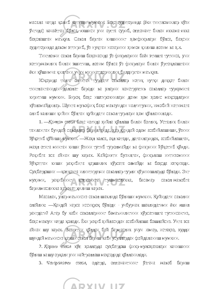 масала четда қолиб кетиши мумкин. Баҳс аудиторияда (ёки тингловчилар кўзи ўнгида) кечаётган бўлса, яхшиси уни ортга суриб, оппонент билан яккама-якка баҳслашган маъқул. Савол берган кишининг ҳамфикрлари бўлса, баҳсни аудиторияда давом эттириб, ўз нуқтаи назарини ҳимоя қилиш лозим ва ҳ.к. Тингловчи савол бериш баҳонасида ўз фикрларини баён этишга тутинса, уни хотиржамлик билан эшитиш, лозим бўлса ўз фикрлари билан ўртоқлашгани ёки қўшимча қилгани учун миннатдорчилик билдирган маъқул. Юқорида тилга олинган турдаги саволлар нотиқ нутқи диққат билан тингланганидан далолат беради ва уларни конструктив саволлар туркумига киритиш мумкин. Бироқ баҳс иштирокчилари доим ҳам ҳолис мақсадларни кўзламайдилар. Шунга мувофиқ баҳс мавзуидан чалғитувчи, ижобий натижага олиб келиши қийин бўлган қуйидаги савол турлари ҳам қўлланилади. 1 . ―Қопқон савол баҳс чоғида ҳийла қўллаш билан боғлиқ. Усталик билан танланган бундай саволлар берилганда, ҳар қандай одам асабийлашиши, ўзини йўқотиб қўйиши мумкин. ―Жаҳл келса, ақл кетади, деганларидек, асабийлашган, жаҳл отига минган киши ўзини тутиб туролмайди ва фикрини йўқотиб қўяди. Рақибга эса айнан шу керак. Кайфияти бузилган, фикрлаш интизомини йўқотган киши рақибига қаршилик кўрсата олмайди ва баҳсда ютқизади. Суҳбатдошни ―қопқонга илинтирувчи саволлар турли кўринишларда бўлади. Энг муҳими, рақибнинг қопқонига тушмасликка, бесамар савол-жавобга берилмасликка ҳаракат қилиш керак. Масалан, улар маънисиз савол шаклида бўлиши мумкин. Қуйидаги саволни олайлик: ―Қандай нарса иссиқроқ бўлади - учбурчак шаклидагими ёки яшил рангдаги? Агар бу каби саволларнинг бемаънилигини кўрсатишга тутинсангиз, баҳс мавзуи четда қолади. Ёки рақиб ҳийласидан асабийлаша бошлайсиз. Унга эса айнан шу керак. Вазиятни қўлдан бой бермаслик учун юмор, истеҳзо, худди шундай маънисиз қарши савол бериш каби усуллардан фойдаланиш мумкин. 2 . Қарши савол кўп ҳолларда суҳбатдош фикр-мулоҳазалари кечишини бўлиш ва шу орқали уни нейтраллаш мақсадида қўлланилади. 3. Чегараловчи савол, одатда, оппонентнинг ўзгача жавоб бериш 