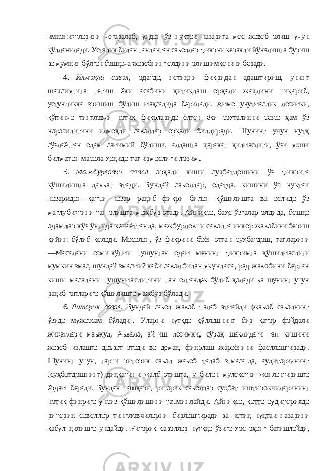 имкониятларини чегаралаб, ундан ўз нуқтаи назарига мос жавоб олиш учун қўлланилади. Усталик билан танланган саволлар фикрни керакли йўналишга буриш ва мумкин бўлган бошқача жавобнинг олдини олиш имконини беради. 4. Илмоқли савол, одатда, нотиқни фикридан адаштириш, унинг шахсиятига тегиш ёки асабини қитиқлаш орқали жаҳлини чиқариб, устунликка эришиш бўлиш мақсадида берилади. Аммо унутмаслик лозимки, кўпинча тингловчи нотиқ фикрларида ёлғон ёки сохталикни сезса ҳам ўз норозилигини илмоқли саволлар орқали билдиради. Шунинг учун нутқ сўзлаётган одам самимий бўлиши, алдашга ҳаракат қилмаслиги, ўзи яхши билмаган масала ҳақида гапирмаслиги лозим. 5. Мажбурловчи савол орқали киши суҳбатдошини ўз фикрига қўшилишга даъват этади. Бундай саволлар, одатда, кишини ўз нуқтаи назаридан қатъи назар рақиб фикри билан қўшилишга ва аслида ўз мағлубиятини тан олишга мажбур этади. Айниқса, баҳс ўзгалар олдида, бошқа одамлар кўз ўнгида кечаётганда, мажбурловчи саволга инкор жавобини бериш қийин бўлиб қолади. Масалан, ўз фикрини баён этган суҳбатдош, гапларини ―Масалани озми-кўпми тушунган одам менинг фикримга қўшилмаслиги мумкин эмас, шундай эмасми? каби савол билан якунласа, рад жавобини берган киши масалани тушунмаслигини тан олгандек бўлиб қолади ва шунинг учун рақиб гапларига қўшилишга мажбур бўлади. 6. Риторик савол. Бундай савол жавоб талаб этмайди (жавоб саволнинг ўзида мужассам бўлади). Уларни нутқда қўллашнинг бир қатор фойдали жиҳатлари мавжуд. Аввало, айтиш лозимки, сўроқ шаклидаги гап кишини жавоб излашга даъват этади ва демак, фикрлаш жараёнини фаоллаштиради. Шунинг учун, гарчи риторик савол жавоб талаб этмаса-да, аудиториянинг (суҳбатдошнинг) диққатини жалб этишга, у билан мулоқотни жонлантиришга ёрдам беради. Бундан ташқари, риторик саволлар суҳбат иштирокчиларининг нотиқ фикрига унсиз қўшилишини таъминлайди. Айниқса, катта аудиторияда риторик саволлар тингловчиларни бирлаштиради ва нотиқ нуқтаи назарини қабул қилишга ундайди. Риторик саволлар нутққа ўзига хос оҳанг бағишлайди, 