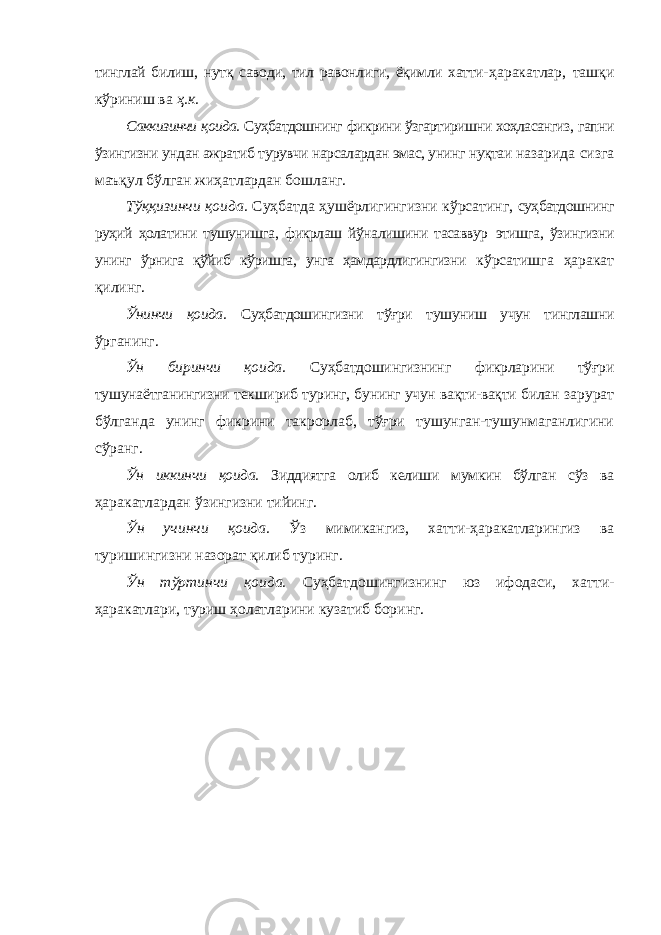 тинглай билиш, нутқ саводи, тил равонлиги, ёқимли хатти- ҳаракатлар, ташқи кўриниш ва ҳ.к. Саккизинчи қоида. Суҳбатдошнинг фикрини ўзгартиришни хоҳласангиз, гапни ўзингизни ундан ажратиб турувчи нарсалардан эмас, унинг нуқтаи назарида сизга маъқул бўлган жиҳатлардан бошланг. Тўққизинчи қоида. Суҳбатда ҳушёрлигингизни кўрсатинг, суҳбатдошнинг руҳий ҳолатини тушунишга, фикрлаш йўналишини тасаввур этишга, ўзингизни унинг ўрнига қўйиб кўришга, унга ҳамдардлигингизни кўрсатишга ҳаракат қилинг. Ўнинчи қоида. Суҳбатдошингизни тўғри тушуниш учун тинглашни ўрганинг. Ўн биринчи қоида. Суҳбатдошингизнинг фикрларини тўғри тушунаётганингизни текшириб туринг, бунинг учун вақти-вақти билан зарурат бўлганда унинг фикрини такрорлаб, тўғри тушунган-тушунмаганлигини сўранг. Ўн иккинчи қоида. Зиддиятга олиб келиши мумкин бўлган сўз ва ҳаракатлардан ўзингизни тийинг. Ўн учинчи қоида. Ўз мимикангиз, хатти-ҳаракатларингиз ва туришингизни назорат қилиб туринг. Ўн тўртинчи қоида. Суҳбатдошингизнинг юз ифодаси, хатти- ҳаракатлари, туриш ҳолатларини кузатиб боринг. 