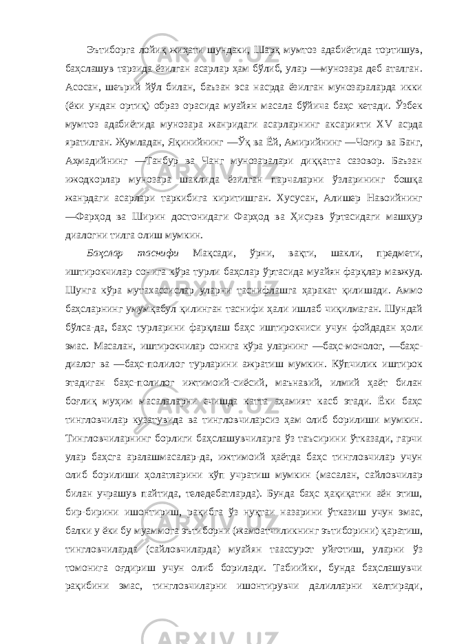 Эътиборга лойиқ жиҳати шундаки, Шарқ мумтоз адабиётида тортишув, баҳслашув тарзида ёзилган асарлар ҳам бўлиб, улар ―мунозара деб аталган. Асосан, шеърий йўл билан, баъзан эса насрда ёзилган мунозараларда икки (ёки ундан ортиқ) образ орасида муайян масала бўйича баҳс кетади. Ўзбек мумтоз адабиётида мунозара жанридаги асарларнинг аксарияти XV асрда яратилган. Жумладан, Яқинийнинг ―Ўқ ва Ёй, Амирийнинг ―Чоғир ва Банг, Аҳмадийнинг ―Танбур ва Чанг мунозаралари диққатга сазовор. Баъзан ижодкорлар мунозара шаклида ёзилган парчаларни ўзларининг бошқа жанрдаги асарлари таркибига киритишган. Хусусан, Алишер Навоийнинг ―Фарҳод ва Ширин достонидаги Фарҳод ва Ҳисрав ўртасидаги машҳур диалогни тилга олиш мумкин. Баҳслар таснифи Мақсади, ўрни, вақти, шакли, предмети, иштирокчилар сонига кўра турли баҳслар ўртасида муайян фарқлар мавжуд. Шунга кўра мутахассислар уларни таснифлашга ҳаракат қилишади. Аммо баҳсларнинг умумқабул қилинган таснифи ҳали ишлаб чиқилмаган. Шундай бўлса-да, баҳс турларини фарқлаш баҳс иштирокчиси учун фойдадан ҳоли эмас. Масалан, иштирокчилар сонига кўра уларнинг ―баҳс-монолог, ―баҳс- диалог ва ―баҳс- полилог турларини ажратиш мумкин. Кўпчилик иштирок этадиган баҳс-полилог ижтимоий-сиёсий, маънавий, илмий ҳаёт билан боғлиқ муҳим масалаларни ечишда катта аҳамият касб этади. Ёки баҳс тингловчилар кузатувида ва тингловчиларсиз ҳам олиб борилиши мумкин. Тингловчиларнинг борлиги баҳслашувчиларга ўз таъсирини ўтказади, гарчи улар баҳсга аралашмасалар-да, ижтимоий ҳаётда баҳс тингловчилар учун олиб борилиши ҳолатларини кўп учратиш мумкин (масалан, сайловчилар билан учрашув пайтида, теледебатларда). Бунда баҳс ҳақиқатни аён этиш, бир-бирини ишонтириш, рақибга ўз нуқтаи назарини ўтказиш учун эмас, балки у ёки бу муаммога эътиборни (жамоатчиликнинг эътиборини) қаратиш, тингловчиларда (сайловчиларда) муайян таассурот уйғотиш, уларни ўз томонига оғдириш учун олиб борилади. Табиийки, бунда баҳслашувчи рақибини эмас, тингловчиларни ишонтирувчи далилларни келтиради, 