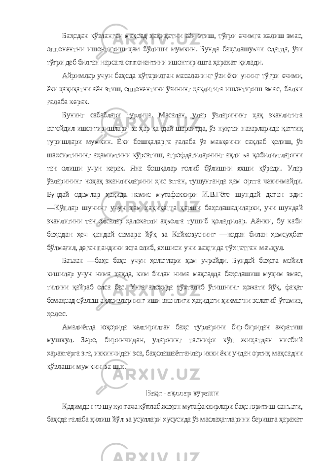 Баҳсдан кўзланган мақсад ҳақиқатни аён этиш, тўғри ечимга келиш эмас, оппонентни ишонтириш ҳам бўлиши мумкин. Бунда баҳслашувчи одатда, ўзи тўғри деб билган нарсага оппонентини ишонтиришга ҳаракат қилади. Айримлар учун баҳсда кўтарилган масаланинг ўзи ёки унинг тўғри ечими, ёки ҳақиқатни аён этиш, оппонентини ўзининг ҳақлигига ишонтириш эмас, балки ғалаба керак. Бунинг сабаблари турлича. Масалан, улар ўзларининг ҳақ эканлигига астойдил ишонтиришлари ва ҳар қандай шароитда, ўз нуқтаи назарларида қаттиқ туришлари мумкин. Ёки бошқаларга ғалаба ўз мавқеини сақлаб қолиш, ўз шахсиятининг аҳамиятини кўрсатиш, атрофдагиларнинг ақли ва қобилиятларини тан олиши учун керак. Яна бошқалар ғолиб бўлишни яхши кўради. Улар ўзларининг ноҳақ эканликларини ҳис этган, тушунганда ҳам ортга чекинмайди. Бундай одамлар ҳақида немис мутафаккири И.В.Гёте шундай деган эди: ―Кўплар шунинг учун ҳам ҳақиқатга қарши баҳслашадиларки, уни шундай эканлигини тан олсалар ҳалокатли аҳволга тушиб қоладилар. Аёнки, бу каби баҳсдан ҳеч қандай самара йўқ ва Кайковуснинг ―нодон билан ҳамсуҳбат бўлмағил, деган пандини эсга олиб, яхшиси уни вақтида тўхтатган маъқул. Баъзан ―баҳс баҳс учун ҳолатлари ҳам учрайди. Бундай баҳсга мойил кишилар учун нима ҳақда, ким билан нима мақсадда баҳслашиш муҳим эмас, тилини қайраб олса бас. Унга алоҳида тўхталиб ўтишнинг ҳожати йўқ, фақат бемақсад сўзлаш ақлсизларнинг иши эканлиги ҳақидаги ҳикматни эслатиб ўтамиз, ҳолос. Амалиётда юқорида келтирилган баҳс турларини бир-биридан ажратиш мушкул. Зеро, биринчидан, уларнинг таснифи кўп жиҳатдан нисбий характерга эга, иккинчидан эса, баҳслашаётганлар икки ёки ундан ортиқ мақсадни кўзлаши мумкин ва ш.к. Баҳс - ақллар кураши Қадимдан то шу кунгача кўплаб жаҳон мутафаккирлари баҳс юритиш санъати, баҳсда ғалаба қилиш йўл ва усуллари хусусида ўз маслаҳатларини беришга ҳаракат 