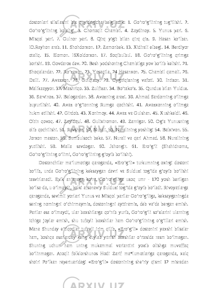 dostonlari silsilasini biz quyidagicha belgiladik: 1. Go’ro’g’lining tug’ilishi. 2. Go’ro’g’lining bolaligi. 3. Chortoqli Chambil. 4. Zaydinoy. 5. Yunus pari. 6. Misqol pari. 7. Gulnor pari. 8. Qirq yigit bilan qirq qiz. 9. Hasan ko’lbar. lO.Rayhon arab. 11. Shohdorxon. 12. Zamonbek. 13. Xidirali elbegi. 14. Berdiyor otaliq. 15. Elomon. l6Xoldorxon. 17. Soqibulbul. 18. Go’ro’g’lining qrimga borishi. 19. Govdaroz dev. 20. Besh podshoning Chambilga yov bo’lib kelishi. 21. Shoqalandar. 22. Ro’zaxon. 23. Yosaqila. 24 Hasanxon. 25. Chambil qamali. 26. Dalli. 27. Avazxon. 28. Gulqizoy. 29. Oygulqizning vafoti. 30. Intizor. 31. Malikaayyor. 32. Mashriqo. 33. Zulfizar. 34. Bo’tako’z. 35. Qunduz bilan Yulduz. 36. Sarvinoz. 37. Balogardon. 38. Avazning arazi. 39. Ahmad Sardorning o’limga buyurilishi. 40. Avaz o’g’ionning Rumga qochishi. 41. Avazxonning o’limga hukm etilishi. 42. Girdob. 43. Xonimoy. 44. Avaz va Gulshan. 45. Xushkeldi. 46. Oltin qovoq. 47. Zayidqul. 48. Gulixiromon. 49. Zarnigor. 50. Og’a Yunusning olib qochilishi. 51. Ravshan. 52. Nurali. 53. Nuralining yoshligi 54. Balxivon. 55. Jorxon maston. 56. Sumbulsoch beka. 57. Nurali va qari Ahmad. 58. Nuralining yutilishi. 59. Malla savdogar. 60. Jahongir. 61. Ero’g’li (Shahidnoma, Go’ro’g’lining o’limi, Go’ro’g’lining g’oyib bo’lishi). Dostonchilar ma’lumotiga qaraganda, «Ero’g’li» turkumning oxirgi dostoni bo’lib, unda Go’ro’g’lining keksaygan davri va Sulduzi tog’ida g’oyib bo’lishi tasvirlanadi. Epik an’anaga ko’ra, Go’ro’g’liga uzoq umr - 120 yosh berilgan bo’lsa-da, u o’lmaydi, balki afsonaviy Sulduzi tog’ida g’oyib bo’ladi. Rivoyatlarga qaraganda, sevimli yorlari Yunus va Misqol parilar Go’ro’g’liga, keksayganingda sening nomingni o’chirmaymiz, dostoningni ayttiramiz, deb va’da bergan emish. Parilar esa o’lmaydi, ular baxshilarga qo’nib yurib, Go’ro’g’li so’zlarini ularning ichiga joylar emish, shu tufayli baxshilar ham Go’ro’g’lining o’g’illari emish. Mana Shunday e’tiqodlar tufayli irim qilib, «Ero’g’li» dostonini yaxshi bilsalar ham, boshqa asarlarday keng kuylab yurish baxshilar o’rtasida rasm bo’lmagan. Shuning uchun ham uning mukammal variantini yozib olishga muvaffaq bo’linmagan. Atoqli folklorshunos Hodi Zarif ma*lumotlariga qaraganda, xalq shoiri Po’lkan repertuaridagi «Ero’g’li» dostonining she’riy qismi 12 misradan 