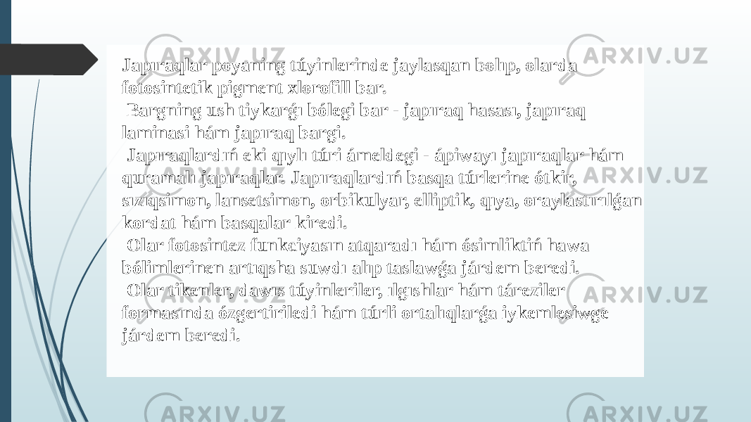 Japıraqlar poyaning túyinlerinde jaylasqan bolıp, olarda fotosintetik pigment xlorofill bar. Bargning ush tiykarǵı bólegi bar - japıraq hasası, japıraq laminasi hám japıraq bargi. Japıraqlardıń eki qıylı túri ámeldegi - ápiwayı japıraqlar hám quramalı japıraqlar. Japıraqlardıń basqa túrlerine ótkir, sızıqsimon, lansetsimon, orbikulyar, elliptik, qıya, oraylastırılǵan kordat hám basqalar kiredi. Olar fotosintez funkciyasın atqaradı hám ósimliktiń hawa bólimlerinen artıqsha suwdı alıp taslawǵa járdem beredi. Olar tikenler, dawıs túyinleriler, ılgıshlar hám táreziler formasında ózgertiriledi hám túrli ortalıqlarǵa iykemlesiwge járdem beredi. 