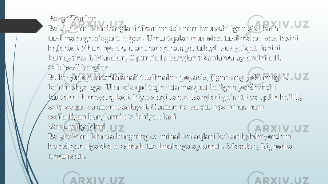 Barg tikanlar Ba&#39;zi o&#39;simliklar barglari tikanlar deb nomlanuvchi igna o&#39;xshash tuzilmalarga o&#39;zgartirilgan. Umurtqalar mudofaa tuzilmalari vazifasini bajaradi. Shuningdek, ular transpiratsiya tufayli suv yo&#39;qotilishini kamaytiradi. Masalan, Opuntiada barglar tikanlarga aylantiriladi. O&#39;lchovli barglar Bular yupqa, membranali tuzilmalar, poyasiz, jigarrang yoki rangsiz ko&#39;rinishga ega. Ular o&#39;z qo&#39;ltiqlarida mavjud bo&#39;lgan yordamchi kurtakni himoya qiladi. Piyozdagi tarozi barglari go&#39;shtli va qalin bo&#39;lib, oziq-ovqat va suvni saqlaydi. Casuarina va qushqo&#39;nmas ham sotiladigan barglarni o&#39;z ichiga oladi Varaqa ilgaklari Ba&#39;zi o&#39;simliklarda bargning terminal varaqlari ko&#39;tarilishda yordam beradigan ilgakka o&#39;xshash tuzilmalarga aylanadi. Masalan, Bignonia unguiscati. 