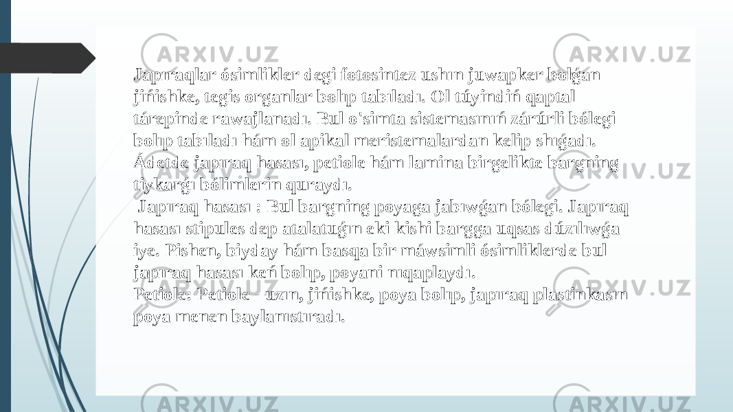Japıraqlar ósimlikler degi fotosintez ushın juwapker bolǵan jińishke, tegis organlar bolıp tabıladı. Ol túyindiń qaptal tárepinde rawajlanadı. Bul o&#39;simta sistemasınıń zárúrli bólegi bolıp tabıladı hám ol apikal meristemalardan kelip shıǵadı. Ádetde japıraq hasası, petiole hám lamina birgelikte bargning tiykarǵı bólimlerin quraydı. Japıraq hasası : Bul bargning poyaga jabıwǵan bólegi. Japıraq hasası stipules dep atalatuǵın eki kishi bargga uqsas dúzılıwǵa iye. Pishen, biyday hám basqa bir máwsimli ósimliklerde bul japıraq hasası keń bolıp, poyani nıqaplaydı. Petiole: Petiole - uzın, jińishke, poya bolıp, japıraq plastinkasın poya menen baylanıstıradı. 