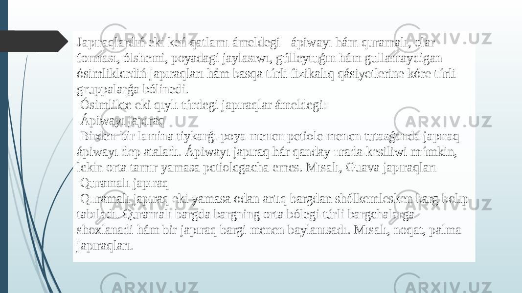 Japıraqlardıń eki keń qatlamı ámeldegi - ápiwayı hám quramalı, olar forması, ólshemi, poyadagi jaylasıwı, gúlleytuǵın hám gullamaydigan ósimliklerdiń japıraqları hám basqa túrli fizikalıq qásiyetlerine kóre túrli gruppalarǵa bólinedi. Ósimlikte eki qıylı túrdegi japıraqlar ámeldegi: Ápiwayı japıraq Birden-bir lamina tiykarǵı poya menen petiole menen tutasǵanda japıraq ápiwayı dep ataladı. Ápiwayı japıraq hár qanday urada kesiliwi múmkin, lekin orta tamır yamasa petiolegacha emes. Mısalı, Guava japıraqları Quramalı japıraq Quramalı japıraq eki yamasa odan artıq bargdan shólkemlesken barg bolıp tabıladı. Quramalı bargda bargning orta bólegi túrli bargchalarga shoxlanadi hám bir japıraq bargi menen baylanısadı. Mısalı, noqat, palma japıraqları. 
