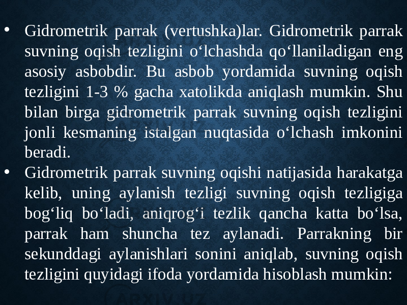 • Gidrometrik parrak (vertushka)lar. Gidrometrik parrak suvning oqish tezligini o‘lchashda qo‘llaniladigan eng asosiy asbobdir. Bu asbob yordamida suvning oqish tezligini 1-3 % gacha xatolikda aniqlash mumkin. Shu bilan birga gidrometrik parrak suvning oqish tezligini jonli kesmaning istalgan nuqtasida o‘lchash imkonini beradi. • Gidrometrik parrak suvning oqishi natijasida harakatga kelib, uning aylanish tezligi suvning oqish tezligiga bog‘liq bo‘ladi, aniqrog‘i tezlik qancha katta bo‘lsa, parrak ham shuncha tez aylanadi. Parrakning bir sekunddagi aylanishlari sonini aniqlab, suvning oqish tezligini quyidagi ifoda yordamida hisoblash mumkin: 