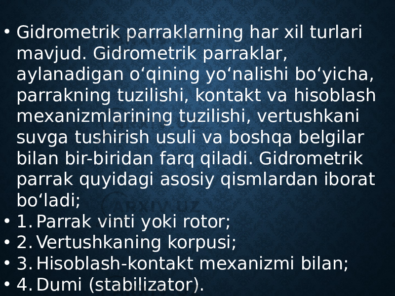 • Gidrometrik parraklarning har xil turlari mavjud. Gidrometrik parraklar, aylanadigan o‘qining yo‘nalishi bo‘yicha, parrakning tuzilishi, kontakt va hisoblash mexanizmlarining tuzilishi, vertushkani suvga tushirish usuli va boshqa belgilar bilan bir-biridan farq qiladi. Gidrometrik parrak quyidagi asosiy qismlardan iborat bo‘ladi; • 1. Parrak vinti yoki rotor; • 2. Vertushkaning korpusi; • 3. Hisoblash-kontakt mexanizmi bilan; • 4. Dumi (stabilizator). 