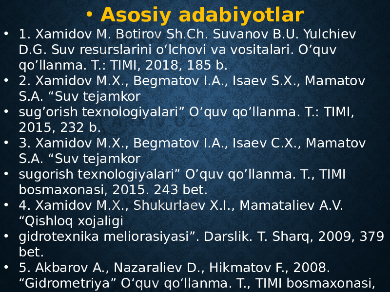 • Asosiy adabiyotlar • 1. Xamidov M. Botirov Sh.Ch. Suvanov B.U. Yulchiev D.G. Suv resurslarini o‘lchovi va vositalari. O’quv qo’llanma. T.: TIMI, 2018, 185 b. • 2. Xamidov M.X., Begmatov I.A., Isaev S.X., Mamatov S.A. “Suv tejamkor • sug’orish texnologiyalari” O’quv qo’llanma. T.: TIMI, 2015, 232 b. • 3. Xamidov M.X., Begmatov I.A., Isaev C.X., Mamatov S.A. “Suv tejamkor • sugorish texnologiyalari” O’quv qo’llanma. T., TIMI bosmaxonasi, 2015. 243 bet. • 4. Xamidov M.X., Shukurlaev X.I., Mamataliev A.V. “Qishloq xojaligi • gidrotexnika meliorasiyasi”. Darslik. T. Sharq, 2009, 379 bet. • 5. Akbarov A., Nazaraliev D., Hikmatov F., 2008. “Gidrometriya” O‘quv qo‘llanma. T., TIMI bosmaxonasi, 2008. 155 bet. 