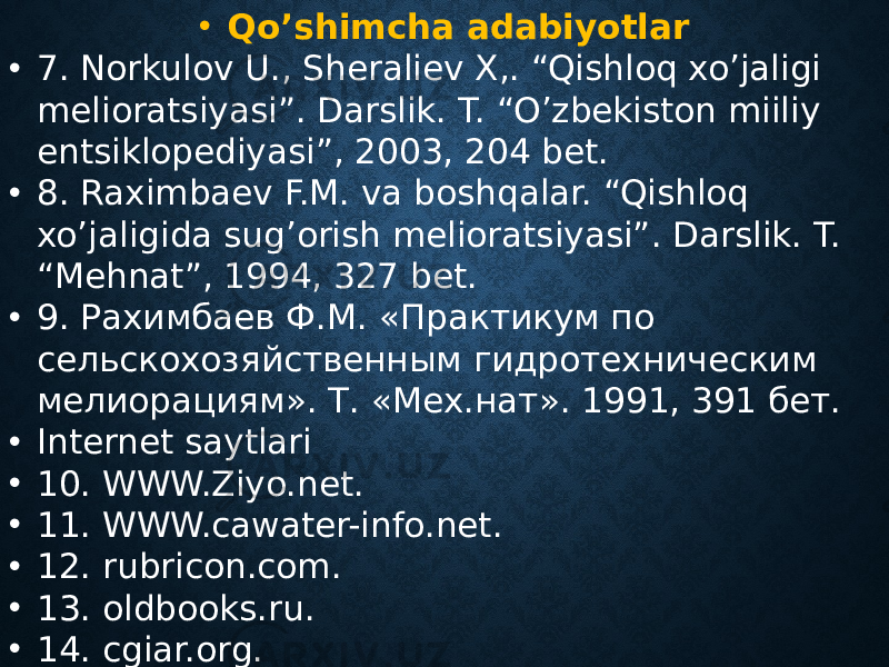 • Qo’shimcha adabiyotlar • 7. Norkulov U., Sheraliev X,. “Qishloq xo’jaligi melioratsiyasi”. Darslik. T. “O’zbekiston miiliy entsiklopediyasi”, 2003, 204 bet. • 8. Raximbaev F.M. va boshqalar. “Qishloq xo’jaligida sug’orish melioratsiyasi”. Darslik. T. “Mehnat”, 1994, 327 bet. • 9. Рахимбаев Ф.М. «Практикум по сельскохозяйственным гидротехническим мелиорациям». Т. «Мех.нат». 1991, 391 бет. • Internet saytlari • 10. WWW.Ziyo.net. • 11. WWW.cawater-info.net. • 12. rubricon.com. • 13. oldbooks.ru. • 14. cgiar.org. • 15. sic.icwc-aral.uz 