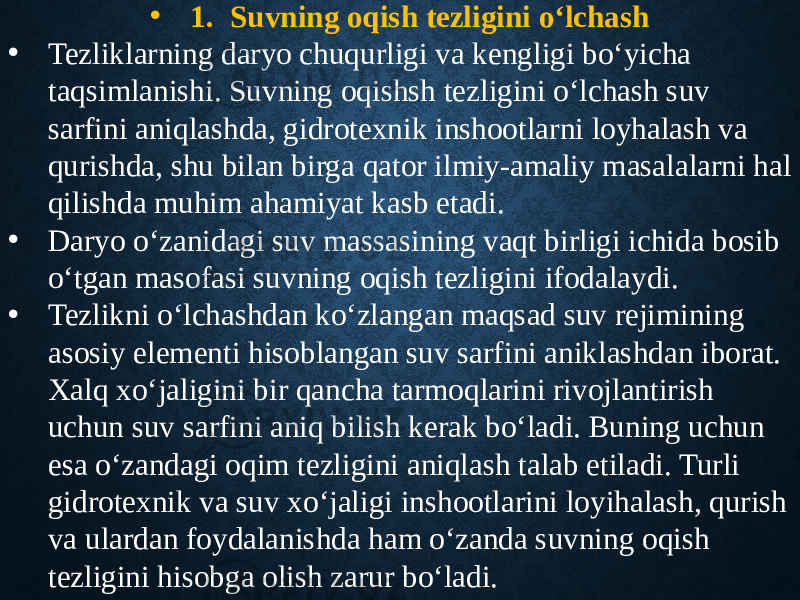 • 1. Suvning oqish tezligini o‘lchash • Tezliklarning daryo chuqurligi va kengligi bo‘yicha taqsimlanishi. Suvning oqishsh tezligini o‘lchash suv sarfini aniqlashda, gidrotexnik inshootlarni loyhalash va qurishda, shu bilan birga qator ilmiy-amaliy masalalarni hal qilishda muhim ahamiyat kasb etadi. • Daryo o‘zanidagi suv massasining vaqt birligi ichida bosib o‘tgan masofasi suvning oqish tezligini ifodalaydi. • Tezlikni o‘lchashdan ko‘zlangan maqsad suv rejimining asosiy elementi hisoblangan suv sarfini aniklashdan iborat. Xalq xo‘jaligini bir qancha tarmoqlarini rivojlantirish uchun suv sarfini aniq bilish kerak bo‘ladi. Buning uchun esa o‘zandagi oqim tezligini aniqlash talab etiladi. Turli gidrotexnik va suv xo‘jaligi inshootlarini loyihalash, qurish va ulardan foydalanishda ham o‘zanda suvning oqish tezligini hisobga olish zarur bo‘ladi. 