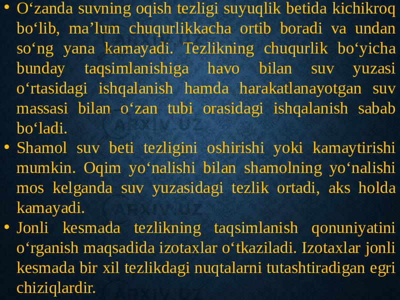 • O‘zanda suvning oqish tezligi suyuqlik betida kichikroq bo‘lib, ma’lum chuqurlikkacha ortib boradi va undan so‘ng yana kamayadi. Tezlikning chuqurlik bo‘yicha bunday taqsimlanishiga havo bilan suv yuzasi o‘rtasidagi ishqalanish hamda harakatlanayotgan suv massasi bilan o‘zan tubi orasidagi ishqalanish sabab bo‘ladi. • Shamol suv beti tezligini oshirishi yoki kamaytirishi mumkin. Oqim yo‘nalishi bilan shamolning yo‘nalishi mos kelganda suv yuzasidagi tezlik ortadi, aks holda kamayadi. • Jonli kesmada tezlikning taqsimlanish qonuniyatini o‘rganish maqsadida izotaxlar o‘tkaziladi. Izotaxlar jonli kesmada bir xil tezlikdagi nuqtalarni tutashtiradigan egri chiziqlardir. 