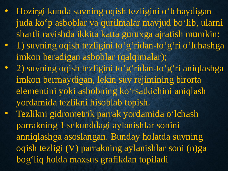 • Hozirgi kunda suvning oqish tezligini o‘lchaydigan juda ko‘p asboblar va qurilmalar mavjud bo‘lib, ularni shartli ravishda ikkita katta guruxga ajratish mumkin: • 1) suvning oqish tezligini to‘g‘ridan-to‘g‘ri o‘lchashga imkon beradigan asboblar (qalqimalar); • 2) suvning oqish tezligini to‘g‘ridan-to‘g‘ri aniqlashga imkon bermaydigan, lekin suv rejimining birorta elementini yoki asbobning ko‘rsatkichini aniqlash yordamida tezlikni hisoblab topish. • Tezlikni gidrometrik parrak yordamida o‘lchash parrakning 1 sekunddagi aylanishlar sonini anniqlashga asoslangan. Bunday holatda suvning oqish tezligi (V) parrakning aylanishlar soni (n)ga bog‘liq holda maxsus grafikdan topiladi 