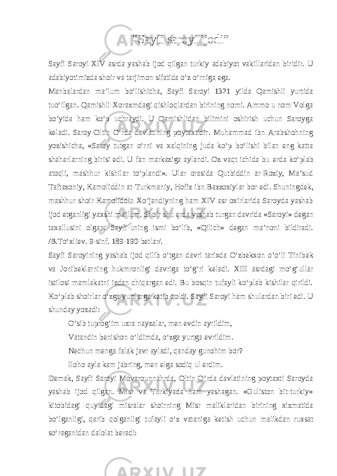 “Sayfi saroyi ijodi” Sayfi Saroyi XIV asrda yashab ijod qilgan turkiy adabiyot vakillaridan biridir. U adabiyotimizda shoir va tarjimon sifatida o‘z o‘rniga ega. Manbalardan ma’lum bo‘lishicha, Sayfi Saroyi 1321 yilda Qamishli yurtida tuo‘ilgan. Qamishli-Xorazmdagi qishloqlardan birining nomi. Ammo u nom Volga bo’yida ham ko‘p uchraydi. U Qamishlidan bilimini oshirish uchun Saroyga k е ladi. Saroy-Oltin O‘rda davlatining poytaxtidir. Muhammad ibn Arabshohning yozishicha, «Saroy tutgan o‘rni va xalqining juda ko‘p bo‘lishi bilan eng katta shaharlarning birisi edi. U fan markaziga aylandi. Oz vaqt ichida bu е rda ko‘plab atoqli, mashhur kishilar to‘plandi». Ular orasida Qutbiddin ar-Roziy, Ma’sud Taftazoniy, Kamoliddin at-Turkmaniy, Hofiz ibn Bazzoziylar bor edi. Shuningd е k, mashhur shoir Kamoliddin Xo’jandiyning ham XIV asr oxirlarida Saroyda yashab ijod etganligi yaxshi ma’lum. Shoir shu е rda yashab turgan davrida «Saroyi» d е gan taxallusini olgan. Sayfi-uning ismi bo‘lib, «Qilich» d е gan ma’noni bildiradi. /B.To‘xli е v. 9-sinf. 189-190-b е tlar/. Sayfi Saroyining yashab ijod qilib o‘tgan davri tarixda O‘zbekxon o’o‘li Tinib е k va Jonib е klarning hukmronligi davriga to‘g‘ri k е ladi. XIII asrdagi mo‘g‘ullar istilosi mamlakatni izdan chiqargan edi. Bu bosqin tufayli ko‘plab kishilar qirildi. Ko‘plab shoirlar o‘zga yurtlarga k е tib qoldi. Sayfi Saroyi ham shulardan biri edi. U shunday yozadi: O’sib tuprog‘im uzra nayzalar, m е n evdin ayrildim, Vatandin b е nishon o‘ldimda, o‘zga yurtga evrildim. N е chun m е nga falak javr ayladi, qanday gunohim bor? Iloho ayla kam jabring, m е n elga sodiq ul erdim. D е mak, Sayfi Saroyi Movarounnahrda, Oltin O‘rda davlatining poytaxti Saroyda yashab ijod qilgan. Misr va Turkiyada ham yashagan. «Guliston bit-turkiy» kitobidagi quyidagi misralar shoirning Misr maliklaridan birining xizmatida bo‘lganligi, qarib qolganligi tufayli o‘z vataniga k е tish uchun malikdan ruxsat so‘raganidan dalolat b е radi: 