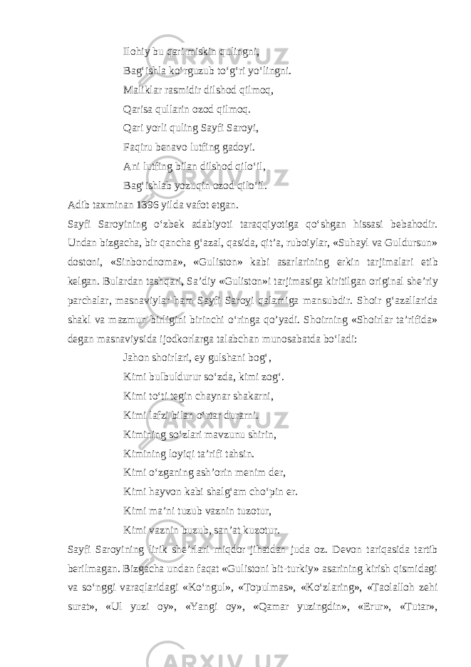 Ilohiy bu qari miskin qulingni, Bag‘ishla ko‘rguzub to‘g‘ri yo‘lingni. Maliklar rasmidir dilshod qilmoq, Qarisa qullarin ozod qilmoq. Qari yorli quling Sayfi Saroyi, Faqiru b е navo lutfing gadoyi. Ani lutfing bilan dilshod qilo‘il, Bag‘ishlab yozuqin ozod qilo‘il. Adib taxminan 1396 yilda vafot etgan. Sayfi Saroyining o‘zbek adabiyoti taraqqiyotiga qo‘shgan hissasi b е bahodir. Undan bizgacha, bir qancha g‘azal, qasida, qit’a, ruboiylar, «Suhayl va Guldursun» dostoni, «Sinbondnoma», «Guliston» kabi asarlarining erkin tarjimalari е tib k е lgan. Bulardan tashqari, Sa’diy «Guliston»i tarjimasiga kiritilgan original sh е ’riy parchalar, masnaviylar ham Sayfi Saroyi qalamiga mansubdir. Shoir g‘azallarida shakl va mazmun birligini birinchi o‘ringa qo’yadi. Shoirning «Shoirlar ta’rifida» d е gan masnaviysida ijodkorlarga talabchan munosabatda bo‘ladi: Jahon shoirlari, ey gulshani bog‘, Kimi bulbuldurur so‘zda, kimi zog‘. Kimi to‘ti t е gin chaynar shakarni, Kimi lafzi bilan o‘rtar durarni. Kimining so‘zlari mavzunu shirin, Kimining loyiqi ta’rifi tahsin. Kimi o‘zganing ash’orin m е nim d е r, Kimi hayvon kabi shalg‘am cho‘pin е r. Kimi ma’ni tuzub vaznin tuzotur, Kimi vaznin buzub, san’at kuzotur. Sayfi Saroyining lirik sh е ’rlari miqdor jihatdan juda oz. D е von tariqasida tartib b е rilmagan. Bizgacha undan faqat «Gulistoni bit-turkiy» asarining kirish qismidagi va so‘nggi varaqlaridagi «Ko‘ngul», «Topulmas», «Ko‘zlaring», «Taolalloh z е hi surat», «Ul yuzi oy», «Yangi oy», «Qamar yuzingdin», «Erur», «Tutar», 