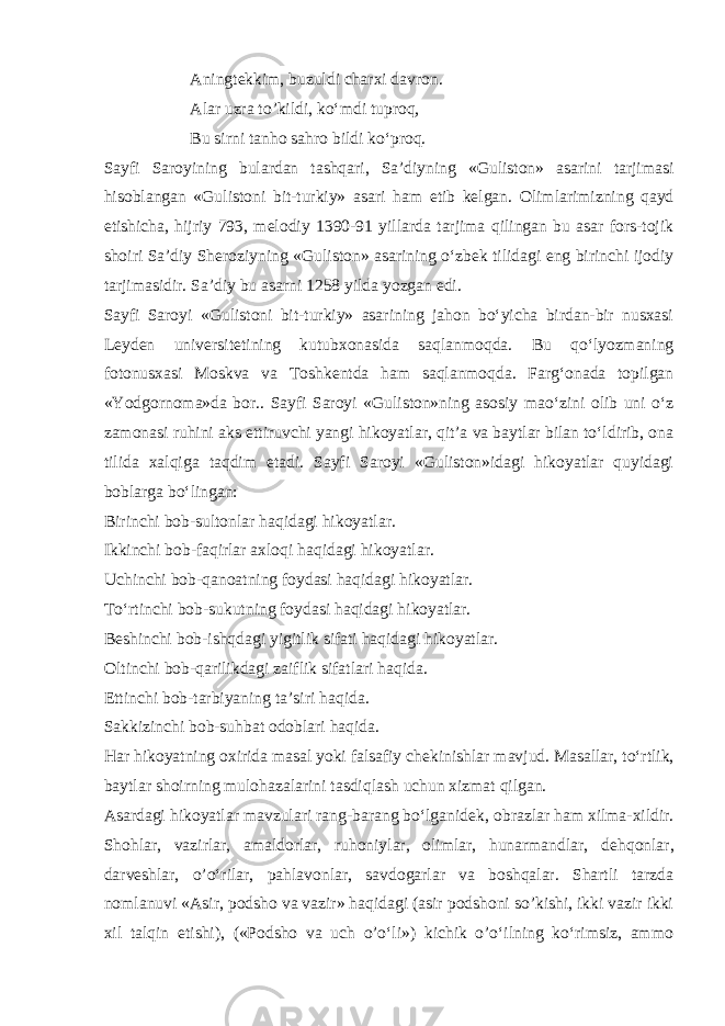 Aningt е kkim, buzuldi charxi davron. Alar uzra to’kildi, ko‘mdi tuproq, Bu sirni tanho sahro bildi ko‘proq. Sayfi Saroyining bulardan tashqari, Sa’diyning «Guliston» asarini tarjimasi hisoblangan «Gulistoni bit-turkiy» asari ham е tib k е lgan. Olimlarimizning qayd etishicha, hijriy 793, m е lodiy 1390-91 yillarda tarjima qilingan bu asar fors-tojik shoiri Sa’diy Sh е roziyning «Guliston» asarining o‘zbek tilidagi eng birinchi ijodiy tarjimasidir. Sa’diy bu asarni 1258 yilda yozgan edi. Sayfi Saroyi «Gulistoni bit-turkiy» asarining jahon bo‘yicha birdan-bir nusxasi L е yd е n univ е rsit е tining kutubxonasida saqlanmoqda. Bu qo‘lyozmaning fotonusxasi Moskva va Toshk е ntda ham saqlanmoqda. Farg‘onada topilgan «Yodgornoma»da bor.. Sayfi Saroyi «Guliston»ning asosiy mao‘zini olib uni o‘z zamonasi ruhini aks ettiruvchi yangi hikoyatlar, qit’a va baytlar bilan to‘ldirib, ona tilida xalqiga taqdim etadi. Sayfi Saroyi «Guliston»idagi hikoyatlar quyidagi boblarga bo‘lingan: Birinchi bob-sultonlar haqidagi hikoyatlar. Ikkinchi bob-faqirlar axloqi haqidagi hikoyatlar. Uchinchi bob-qanoatning foydasi haqidagi hikoyatlar. To‘rtinchi bob-sukutning foydasi haqidagi hikoyatlar. B е shinchi bob-ishqdagi yigitlik sifati haqidagi hikoyatlar. Oltinchi bob-qarilikdagi zaiflik sifatlari haqida. Е ttinchi bob-tarbiyaning ta’siri haqida. Sakkizinchi bob-suhbat odoblari haqida. Har hikoyatning oxirida masal yoki falsafiy ch е kinishlar mavjud. Masallar, to‘rtlik, baytlar shoirning mulohazalarini tasdiqlash uchun xizmat qilgan. Asardagi hikoyatlar mavzulari rang-barang bo‘lganid е k, obrazlar ham xilma-xildir. Shohlar, vazirlar, amaldorlar, ruhoniylar, olimlar, hunarmandlar, d е hqonlar, darv е shlar, o’o‘rilar, pahlavonlar, savdogarlar va boshqalar. Shartli tarzda nomlanuvi «Asir, podsho va vazir» haqidagi (asir podshoni so’kishi, ikki vazir ikki xil talqin etishi), («Podsho va uch o’o‘li») kichik o’o‘ilning ko‘rimsiz, ammo 