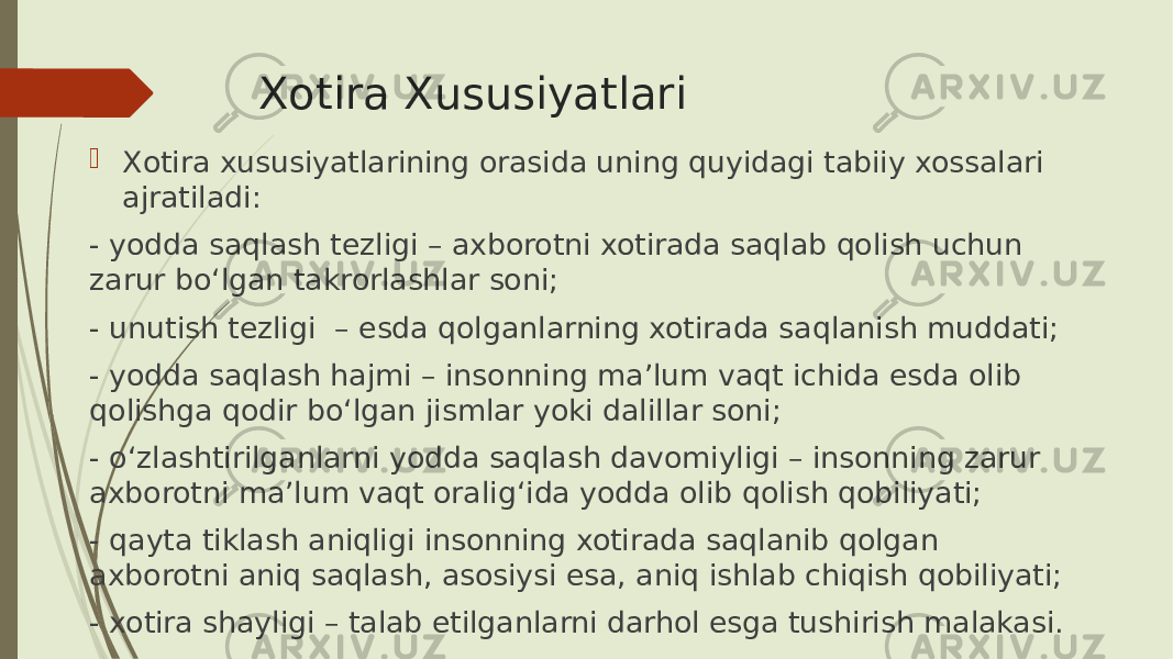 Xotira Xususiyatlari  Xotira xususiyatlarining orasida uning quyidagi tabiiy xossalari ajratiladi: - yodda saqlash tezligi – axborotni xotirada saqlab qolish uchun zarur bo‘lgan takrorlashlar soni; - unutish tezligi – esda qolganlarning xotirada saqlanish muddati; - yodda saqlash hajmi – insonning ma’lum vaqt ichida esda olib qolishga qodir bo‘lgan jismlar yoki dalillar soni; - o‘zlashtirilganlarni yodda saqlash davomiyligi – insonning zarur axborotni ma’lum vaqt oralig‘ida yodda olib qolish qobiliyati; - qayta tiklash aniqligi insonning xotirada saqlanib qolgan axborotni aniq saqlash, asosiysi esa, aniq ishlab chiqish qobiliyati; - xotira shayligi – talab etilganlarni darhol esga tushirish malakasi. 