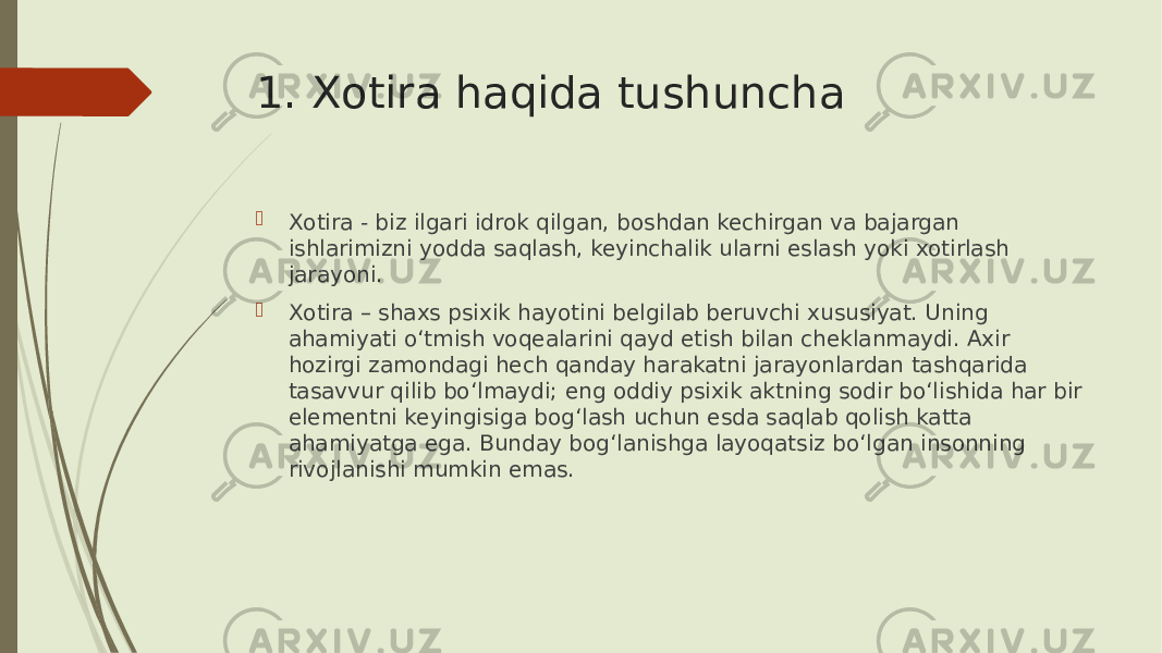 1. Xotira haqida tushuncha  Xotira - biz ilgari idrok qilgan, boshdan kechirgan va bajargan ishlarimizni yodda saqlash, keyinchalik ularni eslash yoki xotirlash jarayoni.  Xotira – shaxs psixik hayotini belgilab beruvchi xususiyat. Uning ahamiyati o‘tmish voqealarini qayd etish bilan cheklanmaydi. Axir hozirgi zamondagi hech qanday harakatni jarayonlardan tashqarida tasavvur qilib bo‘lmaydi; eng oddiy psixik aktning sodir bo‘lishida har bir elementni keyingisiga bog‘lash uchun esda saqlab qolish katta ahamiyatga ega. Bunday bog‘lanishga layoqatsiz bo‘lgan insonning rivojlanishi mumkin emas. 