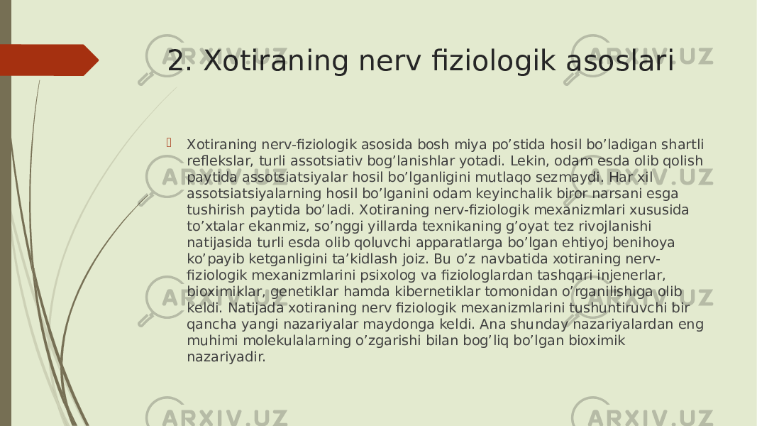 2. Xotiraning nerv fiziologik asoslari  Xotiraning nerv-fiziologik asosida bosh miya po’stida hosil bo’ladigan shartli reflekslar, turli assotsiativ bog’lanishlar yotadi. Lekin, odam esda olib qolish paytida assotsiatsiyalar hosil bo’lganligini mutlaqo sezmaydi. Har xil assotsiatsiyalarning hosil bo’lganini odam keyinchalik biror narsani esga tushirish paytida bo’ladi. Xotiraning nerv-fiziologik mexanizmlari xususida to’xtalar ekanmiz, so’nggi yillarda texnikaning g’oyat tez rivojlanishi natijasida turli esda olib qoluvchi apparatlarga bo’lgan ehtiyoj benihoya ko’payib ketganligini ta’kidlash joiz. Bu o’z navbatida xotiraning nerv- fiziologik mexanizmlarini psixolog va fiziologlardan tashqari injenerlar, bioximiklar, genetiklar hamda kibernetiklar tomonidan o’rganilishiga olib keldi. Natijada xotiraning nerv fiziologik mexanizmlarini tushuntiruvchi bir qancha yangi nazariyalar maydonga keldi. Ana shunday nazariyalardan eng muhimi molekulalarning o’zgarishi bilan bog’liq bo’lgan bioximik nazariyadir. 