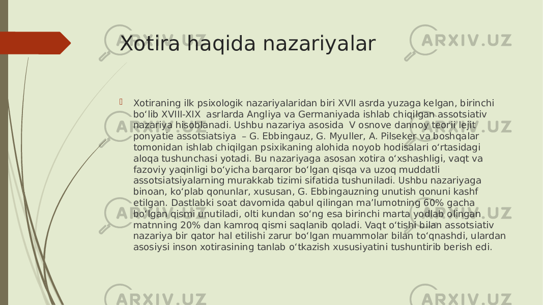 Xotira haqida nazariyalar  Xotiraning ilk psixologik nazariyalaridan biri XVII asrda yuzaga kelgan, birinchi bo‘lib XVIII-XIX asrlarda Angliya va Germaniyada ishlab chiqilgan assotsiativ nazariya hisoblanadi. Ushbu nazariya asosida V osnove dannoy teorii lejit ponyatie assotsiatsiya – G. Ebbingauz, G. Myuller, A. Pilseker va boshqalar tomonidan ishlab chiqilgan psixikaning alohida noyob hodisalari o‘rtasidagi aloqa tushunchasi yotadi. Bu nazariyaga asosan xotira o‘xshashligi, vaqt va fazoviy yaqinligi bo‘yicha barqaror bo‘lgan qisqa va uzoq muddatli assotsiatsiyalarning murakkab tizimi sifatida tushuniladi. Ushbu nazariyaga binoan, ko‘plab qonunlar, xususan, G. Ebbingauzning unutish qonuni kashf etilgan. Dastlabki soat davomida qabul qilingan ma’lumotning 60% gacha bo‘lgan qismi unutiladi, olti kundan so‘ng esa birinchi marta yodlab olingan matnning 20% dan kamroq qismi saqlanib qoladi. Vaqt o‘tishi bilan assotsiativ nazariya bir qator hal etilishi zarur bo‘lgan muammolar bilan to‘qnashdi, ulardan asosiysi inson xotirasining tanlab o‘tkazish xususiyatini tushuntirib berish edi. 