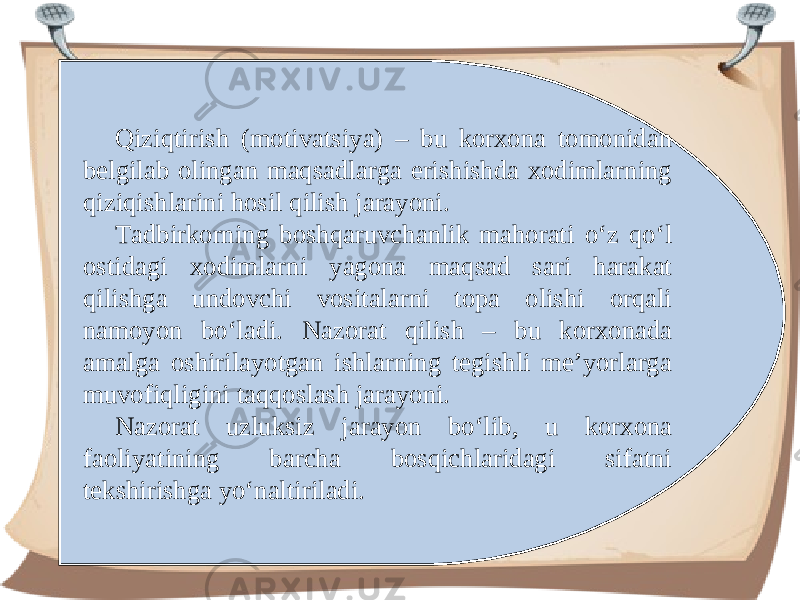 Qiziqtirish (motivatsiya) – bu korxona tomonidan belgilab olingan maqsadlarga erishishda xodimlarning qiziqishlarini hosil qilish jarayoni. Tadbirkorning boshqaruvchanlik mahorati o‘z qo‘l ostidagi xodimlarni yagona maqsad sari harakat qilishga undovchi vositalarni topa olishi orqali namoyon bo‘ladi. Nazorat qilish – bu korxonada amalga oshirilayotgan ishlarning tegishli me’yorlarga muvofiqligini taqqoslash jarayoni. Nazorat uzluksiz jarayon bo‘lib, u korxona faoliyatining barcha bosqichlaridagi sifatni tekshirishga yo‘naltiriladi. 