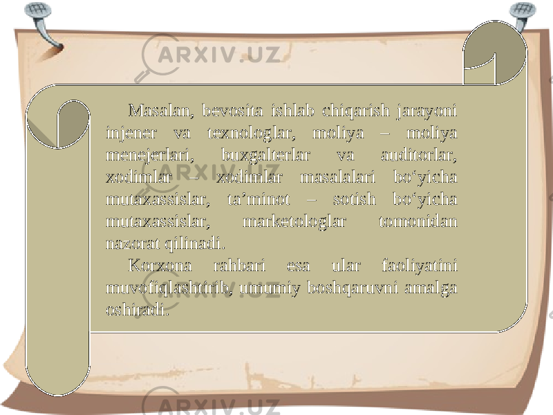 Masalan, bevosita ishlab chiqarish jarayoni injener va texnologlar, moliya – moliya menejerlari, buxgalterlar va auditorlar, xodimlar – xodimlar masalalari bo‘yicha mutaxassislar, ta’minot – sotish bo‘yicha mutaxassislar, marketologlar tomonidan nazorat qilinadi. Korxona rahbari esa ular faoliyatini muvofiqlashtirib, umumiy boshqaruvni amalga oshiradi. 