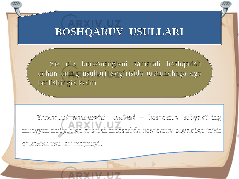 BOSHQARUV USULLARI Siz o‘z korxonangizni samarali boshqarish uchun uning usullari to‘g‘risida tushunchaga ega bo‘lishingiz lozim Korxonani boshqarish usullari – boshqaruv subyektining muayyan natijalarga erishish maqsadida boshqaruv obyektiga ta’sir o‘tkazish usullari majmuyi. 