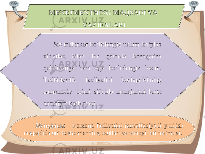 MENEJMENTNING MAQSADI VA VAZIFALARI Siz tadbirkor bo‘lishingiz uchun ko‘plab xislatlar bilan bir qatorda boshqarish qobiliyatiga ham ega bo‘lishingiz lozim. Tadbirkorlik faoliyatini boshqarishning zamonaviy tizimi sifatida menejment katta ahamiyat kasb etadi. Menejment – korxona faoliyatini muvaffaqiyatli yuritish maqsadida uni boshqarishning usullari va tamoyillari majmuyi. 