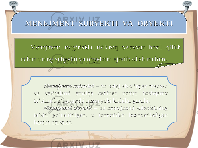 MENEJMENT SUBYEKTI VA OBYEKTI Menejment to‘g‘risida to‘laroq tasavvur hosil qilish uchun uning subyekti va obyektini ajratib olish muhim. Menejment subyekti – bu belgilab olingan maqsad va vazifalarni amalga oshirish uchun boshqaruv ta’sirini ko‘rsatuvchi inson yoki kishilar guruhi. Menejment obyekti – bu menejment subyektining ta’siri yo‘naltirilgan, u tomonidan boshqariladigan barcha narsalar. 