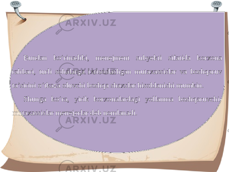 Bundan ko‘rinadiki, menejment subyekti sifatida korxona rahbari, turli sohalarga ixtisoslashgan mutaxassislar va boshqaruv ta’sirini o‘tkaza oluvchi boshqa shaxslar hisoblanishi mumkin. Shunga ko‘ra, yirik korxonalardagi yollanma boshqaruvchi- mutaxassislar menejerlar deb nomlanadi. 