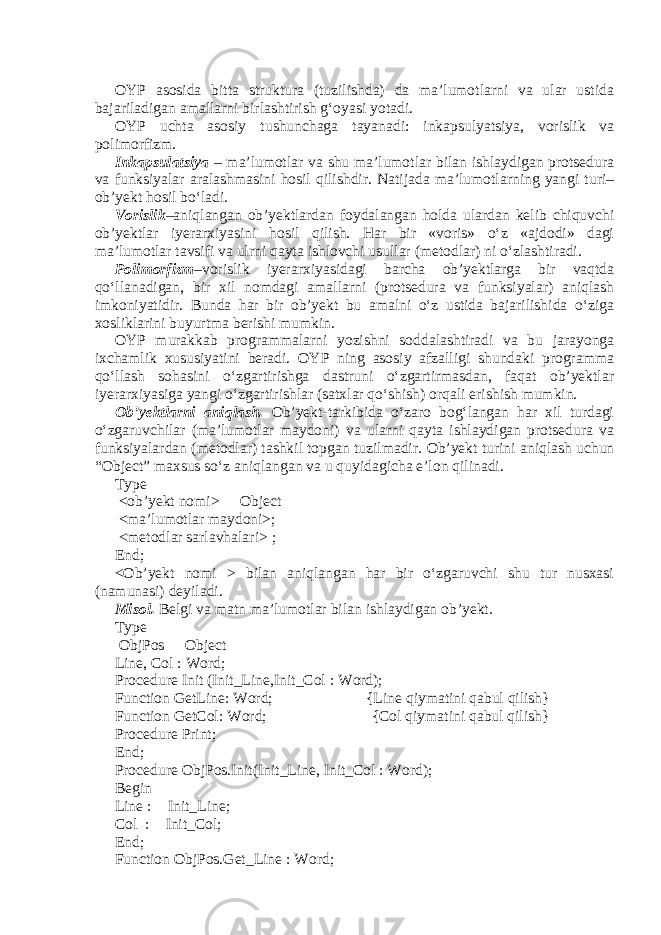 OYP asosida bitta struktura (tuzilishda) da ma’lumotlarni va ular ustida bajariladigan amallarni birlashtirish g‘oyasi yotadi. OYP uchta asosiy tushunchaga tayanadi: inkapsulyatsiya, vorislik va polimorfizm. Inkapsulatsiya – ma’lumotlar va shu ma’lumotlar bilan ishlaydigan protsedura va funksiyalar aralashmasini hosil qilishdir. Natijada ma’lumotlarning yangi turi– ob’yekt hosil bo‘ladi. Vorislik –aniqlangan ob’yektlardan foydalangan holda ulardan kelib chiquvchi ob’yektlar iyerarxiyasini hosil qilish. Har bir «voris» o‘z «ajdodi» dagi ma’lumotlar tavsifi va ulrni qayta ishlovchi usullar (metodlar) ni o‘zlashtiradi. Polimorfizm –vorislik iyerarxiyasidagi barcha ob’yektlarga bir vaqtda qo‘llanadigan, bir xil nomdagi amallarni (protsedura va funksiyalar) aniqlash imkoniyatidir. Bunda har bir ob’yekt bu amalni o‘z ustida bajarilishida o‘ziga xosliklarini buyurtma berishi mumkin. OYP murakkab programmalarni yozishni soddalashtiradi va bu jarayonga ixchamlik xususiyatini beradi. OYP ning asosiy afzalligi shundaki programma qo‘llash sohasini o‘zgartirishga dastruni o‘zgartirmasdan, faqat ob’yektlar iyerarxiyasiga yangi o‘zgartirishlar (satxlar qo‘shish) orqali erishish mumkin. Ob’yektlarni aniqlash. Ob’yekt-tarkibida o‘zaro bog‘langan har xil turdagi o‘zgaruvchilar (ma’lumotlar maydoni) va ularni qayta ishlaydigan protsedura va funksiyalardan (metodlar) tashkil topgan tuzilmadir. Ob’yekt turini aniqlash uchun “Object” maxsus so‘z aniqlangan va u quyidagicha e’lon qilinadi. Type <ob’yekt nomi>  Object <ma’lumotlar maydoni>; <metodlar sarlavhalari> ; End; <Ob’yekt nomi > bilan aniqlangan har bir o‘zgaruvchi shu tur nusxasi (namunasi) deyiladi. Misol. Belgi va matn ma’lumotlar bilan ishlaydigan ob’yekt. Type ObjPos  Object Line, Col : Word; Procedure Init (Init_Line,Init_Col : Word); Function GetLine: Word; {Line qiymatini qabul qilish} Function GetCol: Word; {Col qiymatini qabul qilish} Procedure Print; End; Procedure ObjPos.Init(Init_Line, Init_Col : Word); Begin Line :  Init_Line; Col :  Init_Col; End; Function ObjPos.Get_Line : Word; 